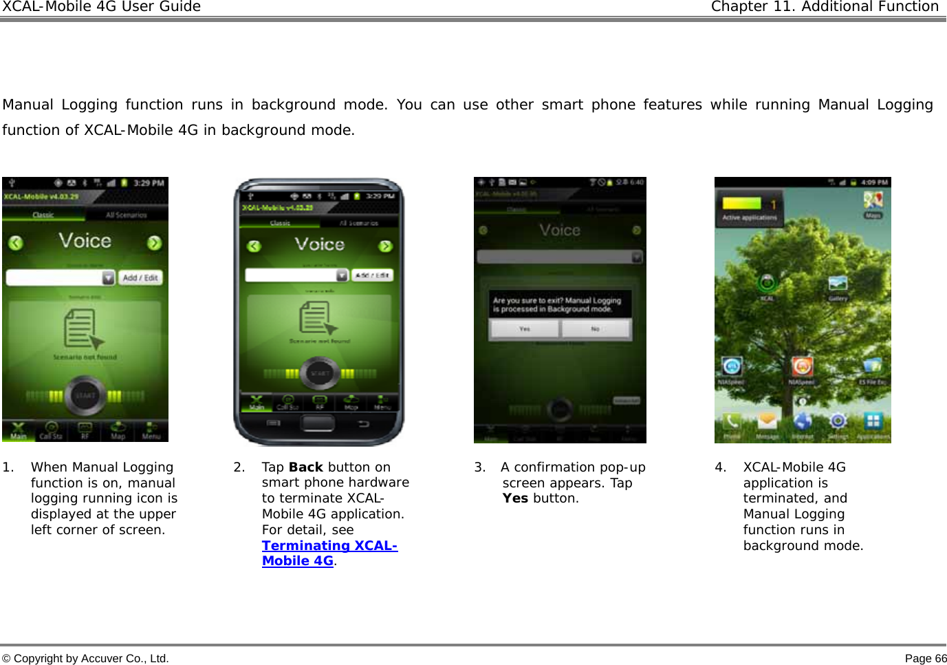 XCAL-Mobile 4G User Guide   Chapter 11. Additional Function  © Copyright by Accuver Co., Ltd.    Page 66   Manual Logging function runs in background mode. You can use other smart phone features while running Manual Logging function of XCAL-Mobile 4G in background mode.         1. When Manual Logging function is on, manual logging running icon is displayed at the upper left corner of screen.  2. Tap Back button on smart phone hardware to terminate XCAL-Mobile 4G application. For detail, see Terminating XCAL-Mobile 4G.  3. A confirmation pop-up screen appears. Tap Yes button.  4. XCAL-Mobile 4G application is terminated, and Manual Logging function runs in background mode.   