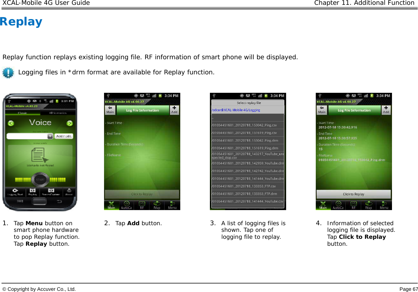 XCAL-Mobile 4G User Guide   Chapter 11. Additional Function  © Copyright by Accuver Co., Ltd.    Page 67 Replay      Replay function replays existing logging file. RF information of smart phone will be displayed.       Logging files in *drm format are available for Replay function.       1. Tap Menu button on smart phone hardware to pop Replay function. Tap Replay button. 2. Tap Add button.  3. A list of logging files is shown. Tap one of logging file to replay. 4. Information of selected logging file is displayed.  Tap Click to Replay button.    