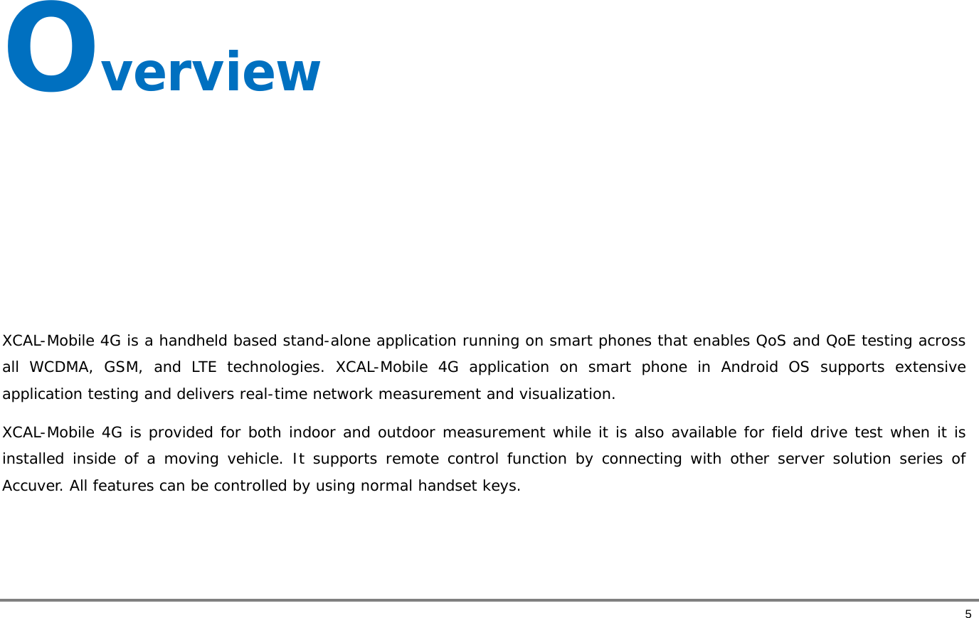       5 Overview      XCAL-Mobile 4G is a handheld based stand-alone application running on smart phones that enables QoS and QoE testing across all WCDMA, GSM, and LTE technologies. XCAL-Mobile 4G application on smart phone in Android OS supports extensive application testing and delivers real-time network measurement and visualization.  XCAL-Mobile 4G is provided for both indoor and outdoor measurement while it is also available for field drive test when it is installed inside of a moving vehicle. It supports remote control function by connecting with other server solution series of Accuver. All features can be controlled by using normal handset keys.    