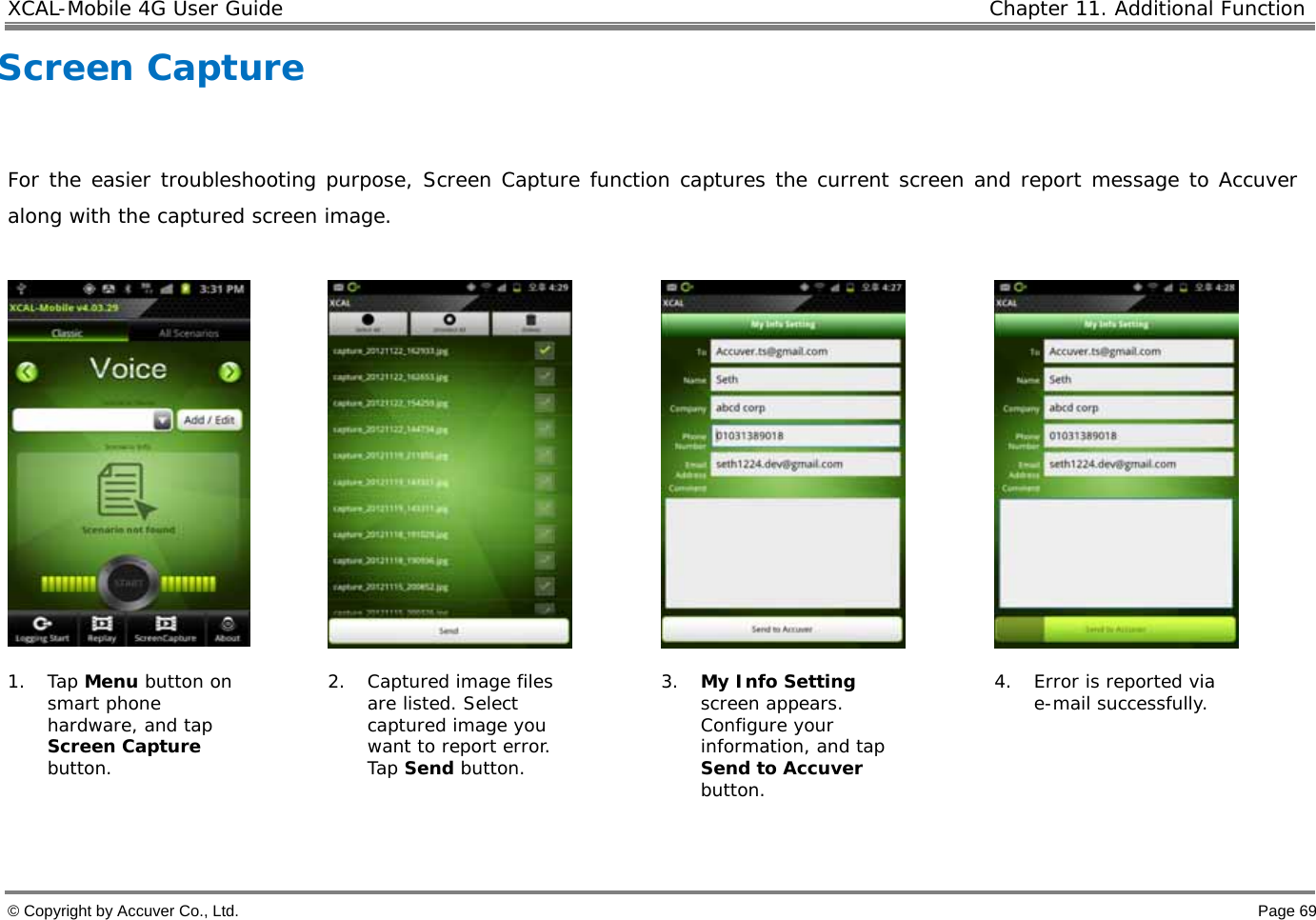 XCAL-Mobile 4G User Guide   Chapter 11. Additional Function  © Copyright by Accuver Co., Ltd.    Page 69 Screen Capture   For the easier troubleshooting purpose, Screen Capture function captures the current screen and report message to Accuver along with the captured screen image.        1. Tap Menu button on smart phone hardware, and tap Screen Capture button. 2. Captured image files are listed. Select captured image you want to report error. Tap Send button.  3. My Info Setting screen appears. Configure your information, and tap Send to Accuver button.  4. Error is reported via e-mail successfully.  