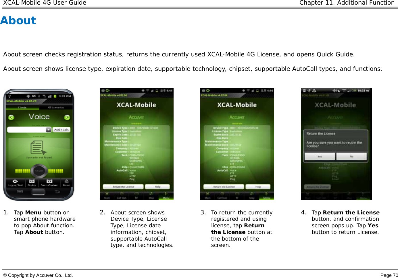 XCAL-Mobile 4G User Guide   Chapter 11. Additional Function  © Copyright by Accuver Co., Ltd.    Page 70 About      About screen checks registration status, returns the currently used XCAL-Mobile 4G License, and opens Quick Guide.  About screen shows license type, expiration date, supportable technology, chipset, supportable AutoCall types, and functions.          1. Tap Menu button on smart phone hardware to pop About function. Tap About button. 2. About screen shows Device Type, License Type, License date information, chipset, supportable AutoCall type, and technologies. 3. To return the currently registered and using license, tap Return the License button at the bottom of the screen.  4. Tap Return the License button, and confirmation screen pops up. Tap Yes button to return License.   