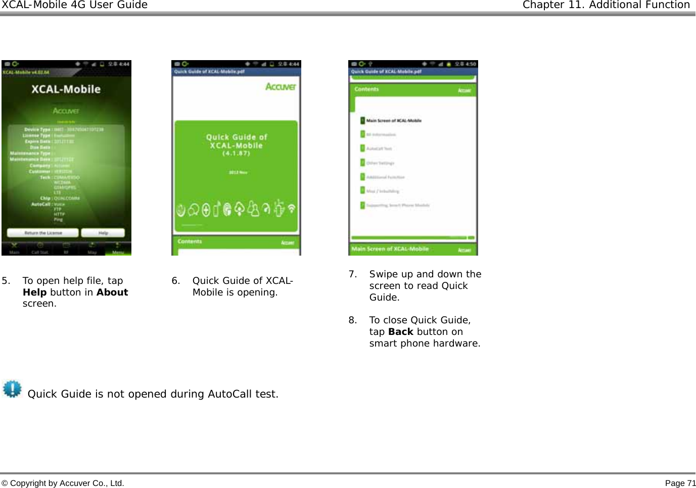 XCAL-Mobile 4G User Guide   Chapter 11. Additional Function  © Copyright by Accuver Co., Ltd.    Page 71          5. To open help file, tap Help button in About screen.  6. Quick Guide of XCAL-Mobile is opening.  7. Swipe up and down the screen to read Quick Guide.   8. To close Quick Guide, tap Back button on smart phone hardware.    Quick Guide is not opened during AutoCall test.   