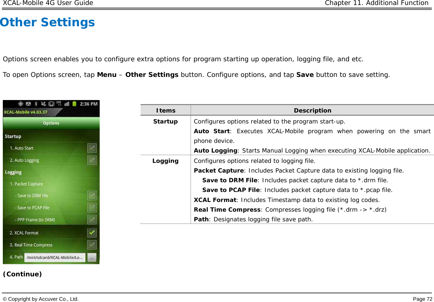 XCAL-Mobile 4G User Guide   Chapter 11. Additional Function  © Copyright by Accuver Co., Ltd.    Page 72 Other Settings   Options screen enables you to configure extra options for program starting up operation, logging file, and etc.  To open Options screen, tap Menu – Other Settings button. Configure options, and tap Save button to save setting.    (Continue) Items  Description Startup   Configures options related to the program start-up.  Auto Start: Executes XCAL-Mobile program when powering on the smart phone device.  Auto Logging: Starts Manual Logging when executing XCAL-Mobile application.  Logging   Configures options related to logging file.  Packet Capture: Includes Packet Capture data to existing logging file.  Save to DRM File: Includes packet capture data to *.drm file.  Save to PCAP File: Includes packet capture data to *.pcap file.  XCAL Format: Includes Timestamp data to existing log codes.  Real Time Compress: Compresses logging file (*.drm -&gt; *.drz)  Path: Designates logging file save path.  