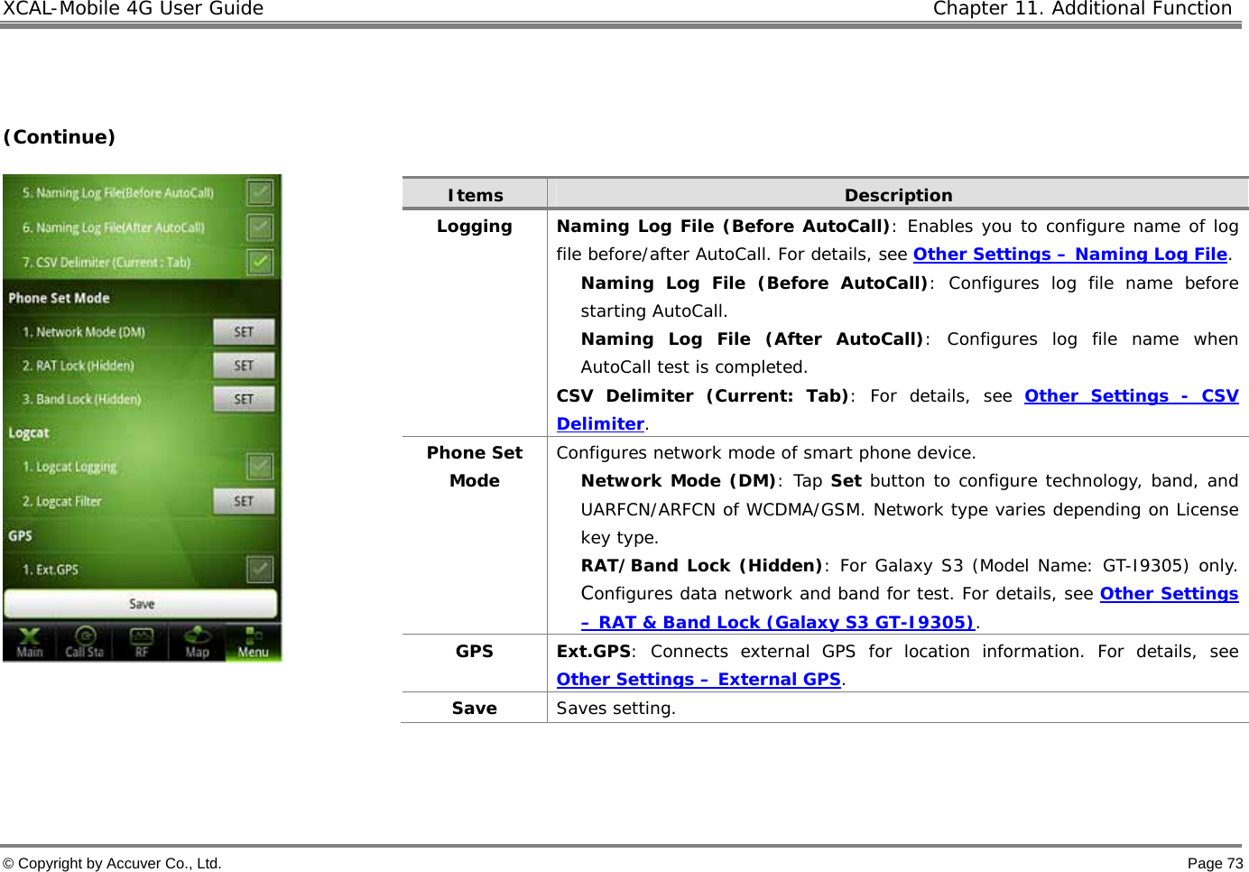XCAL-Mobile 4G User Guide   Chapter 11. Additional Function  © Copyright by Accuver Co., Ltd.    Page 73   (Continue)      Items  Description Logging  Naming Log File (Before AutoCall): Enables you to configure name of log file before/after AutoCall. For details, see Other Settings – Naming Log File.  Naming Log File (Before AutoCall): Configures log file name before starting AutoCall.  Naming Log File (After AutoCall): Configures log file name when AutoCall test is completed. CSV Delimiter (Current: Tab): For details, see Other Settings - CSV Delimiter. Phone Set Mode Configures network mode of smart phone device.  Network Mode (DM): Tap Set button to configure technology, band, and UARFCN/ARFCN of WCDMA/GSM. Network type varies depending on License key type.  RAT/Band Lock (Hidden): For Galaxy S3 (Model Name: GT-I9305) only.  Configures data network and band for test. For details, see Other Settings – RAT &amp; Band Lock (Galaxy S3 GT-I9305).  GPS Ext.GPS: Connects external GPS for location information. For details, see Other Settings – External GPS.   Save   Saves setting.  