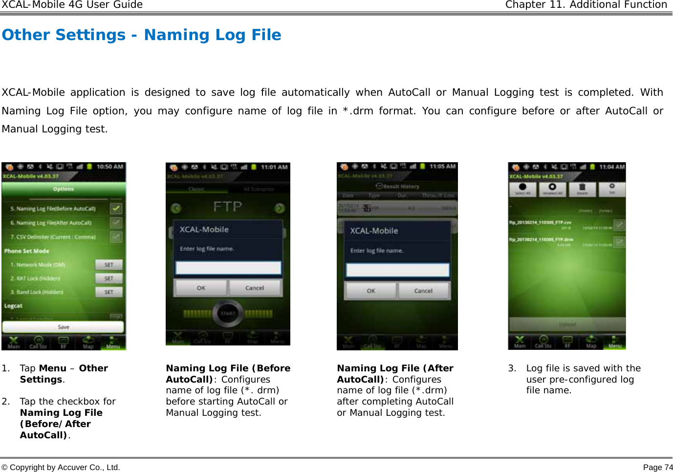XCAL-Mobile 4G User Guide   Chapter 11. Additional Function  © Copyright by Accuver Co., Ltd.    Page 74 Other Settings - Naming Log File   XCAL-Mobile application is designed to save log file automatically when AutoCall or Manual Logging test is completed. With Naming Log File option, you may configure name of log file in *.drm format. You can configure before or after AutoCall or Manual Logging test.        1. Tap Menu – Other Settings.  2. Tap the checkbox for Naming Log File (Before/After AutoCall). Naming Log File (Before AutoCall): Configures name of log file (*. drm) before starting AutoCall or Manual Logging test.  Naming Log File (After AutoCall): Configures name of log file (*.drm) after completing AutoCall or Manual Logging test.  3. Log file is saved with the user pre-configured log file name.  