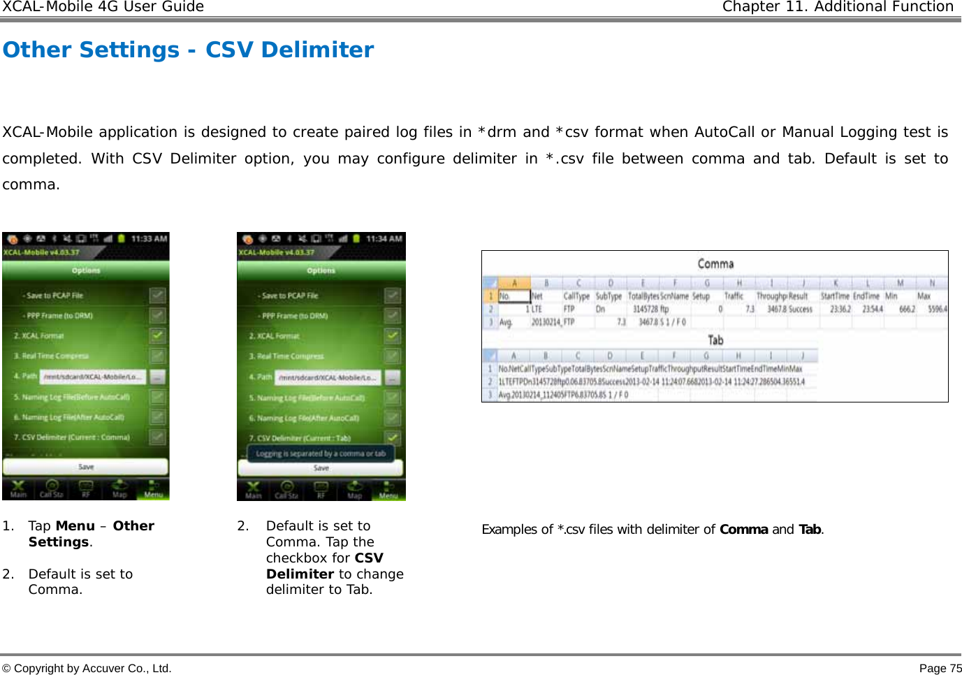 XCAL-Mobile 4G User Guide   Chapter 11. Additional Function  © Copyright by Accuver Co., Ltd.    Page 75 Other Settings - CSV Delimiter  XCAL-Mobile application is designed to create paired log files in *drm and *csv format when AutoCall or Manual Logging test is completed. With CSV Delimiter option, you may configure delimiter in *.csv file between comma and tab. Default is set to comma.         1. Tap Menu – Other Settings.  2. Default is set to Comma. 2. Default is set to Comma. Tap the checkbox for CSV Delimiter to change delimiter to Tab.  Examples of *.csv files with delimiter of Comma and Tab.   