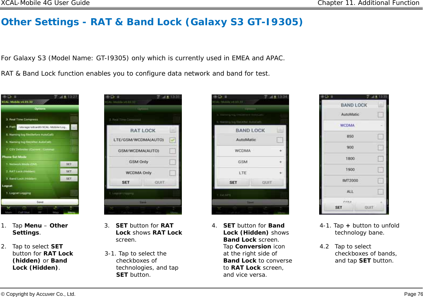 XCAL-Mobile 4G User Guide   Chapter 11. Additional Function  © Copyright by Accuver Co., Ltd.    Page 76 Other Settings - RAT &amp; Band Lock (Galaxy S3 GT-I9305)   For Galaxy S3 (Model Name: GT-I9305) only which is currently used in EMEA and APAC.  RAT &amp; Band Lock function enables you to configure data network and band for test.         1. Tap Menu – Other Settings.   2. Tap to select SET button for RAT Lock (hidden) or Band Lock (Hidden).  3. SET button for RAT Lock shows RAT Lock screen.   3-1. Tap to select the checkboxes of technologies, and tap SET button.  4. SET button for Band Lock (Hidden) shows Band Lock screen.  Tap Conversion icon at the right side of Band Lock to converse to RAT Lock screen, and vice versa.  4-1. Tap + button to unfold technology bane.   4.2  Tap to select checkboxes of bands, and tap SET button.   