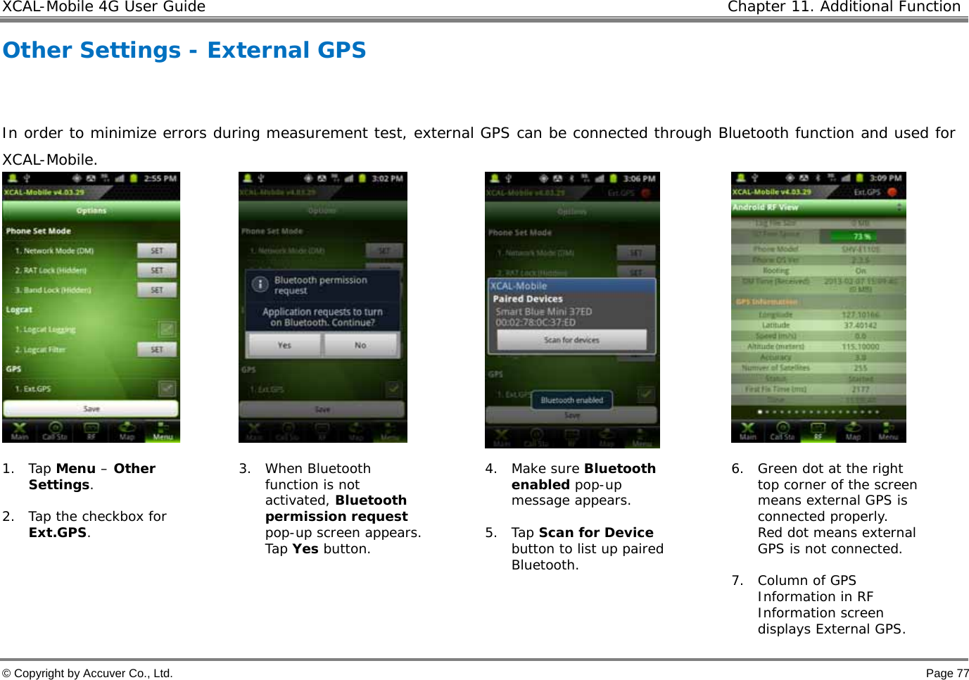 XCAL-Mobile 4G User Guide   Chapter 11. Additional Function  © Copyright by Accuver Co., Ltd.    Page 77 Other Settings - External GPS      In order to minimize errors during measurement test, external GPS can be connected through Bluetooth function and used for XCAL-Mobile.       1. Tap Menu – Other Settings.   2. Tap the checkbox for Ext.GPS.  3. When Bluetooth function is not activated, Bluetooth permission request pop-up screen appears. Tap Yes button.  4. Make sure Bluetooth enabled pop-up message appears.   5. Tap Scan for Device button to list up paired Bluetooth. 6. Green dot at the right top corner of the screen means external GPS is connected properly.  Red dot means external GPS is not connected.   7. Column of GPS Information in RF Information screen displays External GPS.  