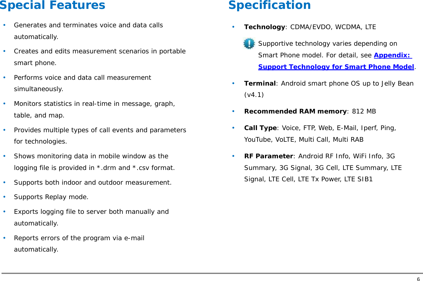       6 Special Features  • Generates and terminates voice and data calls automatically.  • Creates and edits measurement scenarios in portable smart phone.  • Performs voice and data call measurement simultaneously.  • Monitors statistics in real-time in message, graph, table, and map.  • Provides multiple types of call events and parameters for technologies.  • Shows monitoring data in mobile window as the logging file is provided in *.drm and *.csv format.  • Supports both indoor and outdoor measurement.  • Supports Replay mode.  • Exports logging file to server both manually and automatically.  • Reports errors of the program via e-mail automatically.  Specification  • Technology: CDMA/EVDO, WCDMA, LTE Supportive technology varies depending on Smart Phone model. For detail, see Appendix: Support Technology for Smart Phone Model.   • Terminal: Android smart phone OS up to Jelly Bean (v4.1) • Recommended RAM memory: 812 MB    • Call Type: Voice, FTP, Web, E-Mail, Iperf, Ping, YouTube, VoLTE, Multi Call, Multi RAB  • RF Parameter: Android RF Info, WiFi Info, 3G Summary, 3G Signal, 3G Cell, LTE Summary, LTE Signal, LTE Cell, LTE Tx Power, LTE SIB1  