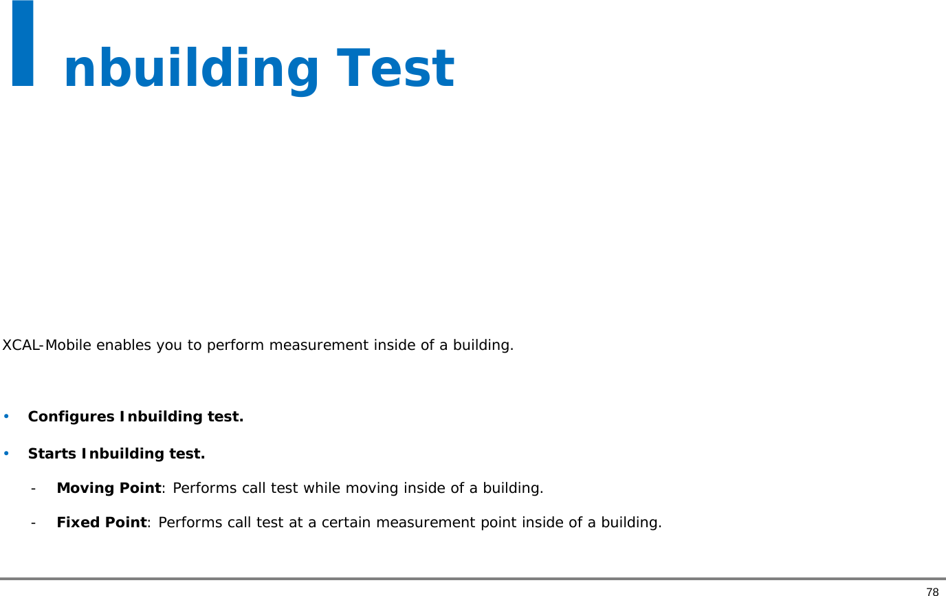       78 Inbuilding Test        XCAL-Mobile enables you to perform measurement inside of a building.   • Configures Inbuilding test. • Starts Inbuilding test.  - Moving Point: Performs call test while moving inside of a building.    - Fixed Point: Performs call test at a certain measurement point inside of a building.   