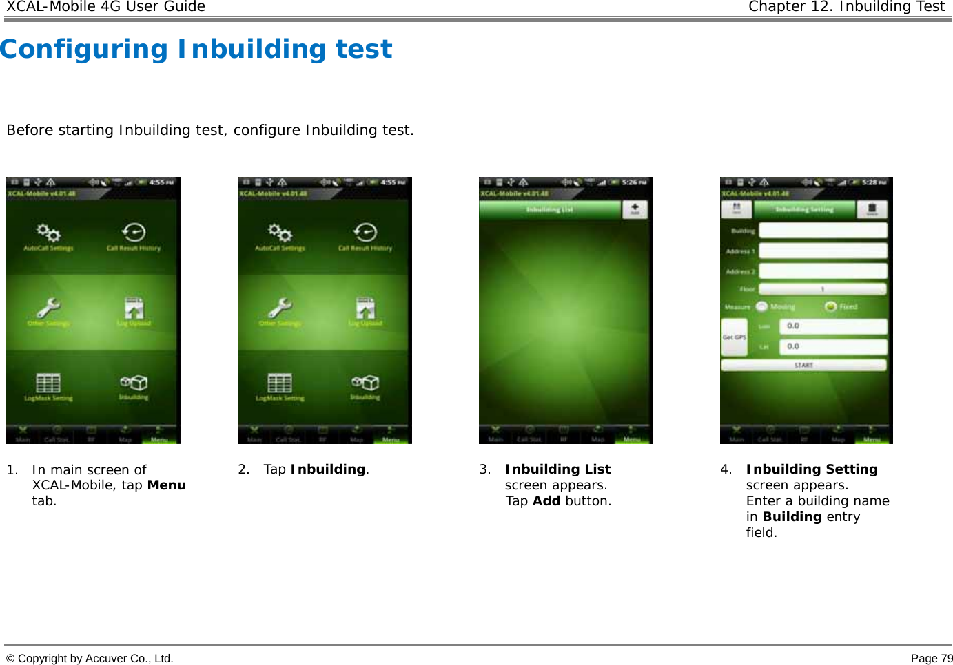 XCAL-Mobile 4G User Guide   Chapter 12. Inbuilding Test  © Copyright by Accuver Co., Ltd.    Page 79 Configuring Inbuilding test   Before starting Inbuilding test, configure Inbuilding test.          1. In main screen of XCAL-Mobile, tap Menu tab.   2. Tap Inbuilding. 3. Inbuilding List screen appears.  Tap Add button. 4. Inbuilding Setting screen appears.  Enter a building name in Building entry field.    