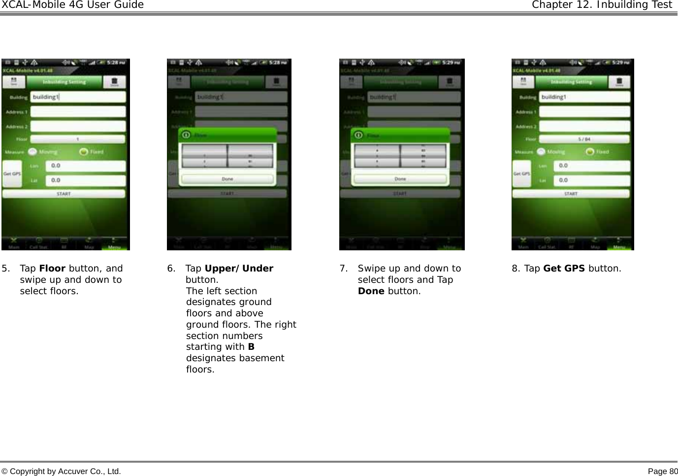 XCAL-Mobile 4G User Guide   Chapter 12. Inbuilding Test  © Copyright by Accuver Co., Ltd.    Page 80          5. Tap Floor button, and swipe up and down to select floors.   6. Tap Upper/Under button. The left section designates ground floors and above ground floors. The right section numbers starting with B designates basement floors. 7. Swipe up and down to select floors and Tap Done button. 8. Tap Get GPS button.    