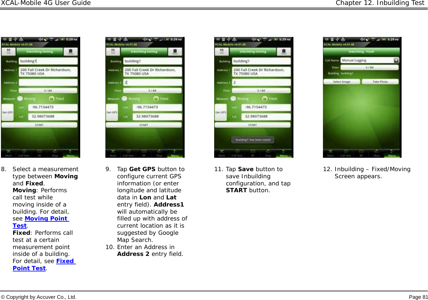 XCAL-Mobile 4G User Guide   Chapter 12. Inbuilding Test  © Copyright by Accuver Co., Ltd.    Page 81          8. Select a measurement type between Moving and Fixed.  Moving: Performs call test while moving inside of a building. For detail, see Moving Point Test.   Fixed: Performs call test at a certain measurement point inside of a building. For detail, see Fixed Point Test.   9. Tap Get GPS button to configure current GPS information (or enter longitude and latitude data in Lon and Lat entry field). Address1 will automatically be filled up with address of current location as it is suggested by Google Map Search. 10. Enter an Address in Address 2 entry field.  11. Tap Save button to save Inbuilding configuration, and tap START button. 12. Inbuilding – Fixed/Moving Screen appears.  