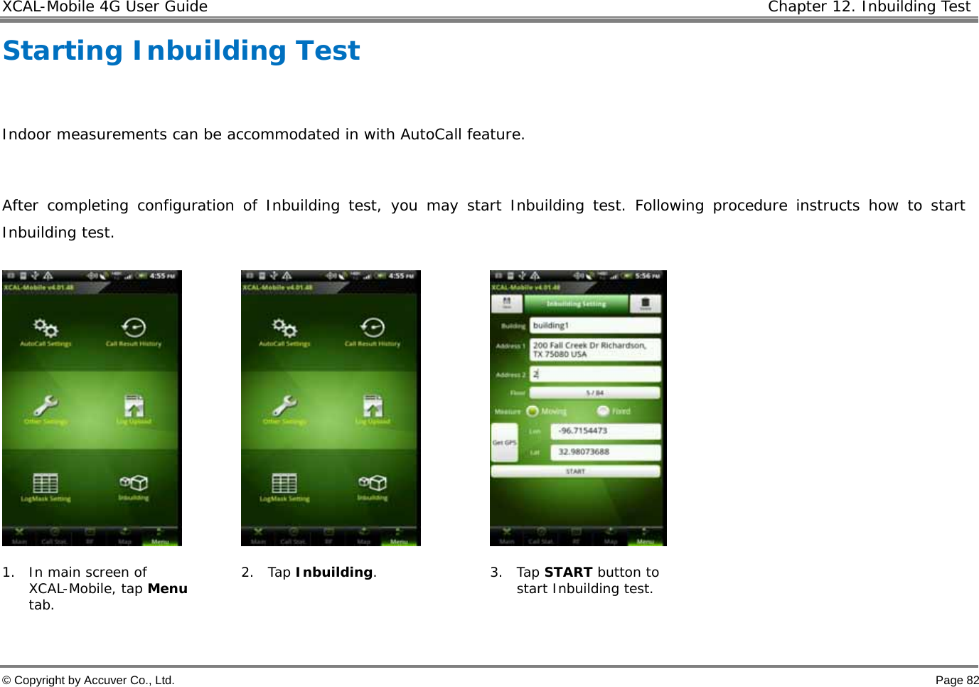 XCAL-Mobile 4G User Guide   Chapter 12. Inbuilding Test  © Copyright by Accuver Co., Ltd.    Page 82 Starting Inbuilding Test   Indoor measurements can be accommodated in with AutoCall feature.   After completing configuration of Inbuilding test, you may start Inbuilding test. Following procedure instructs how to start Inbuilding test.         1. In main screen of XCAL-Mobile, tap Menu tab.   2. Tap Inbuilding. 3. Tap START button to start Inbuilding test.   