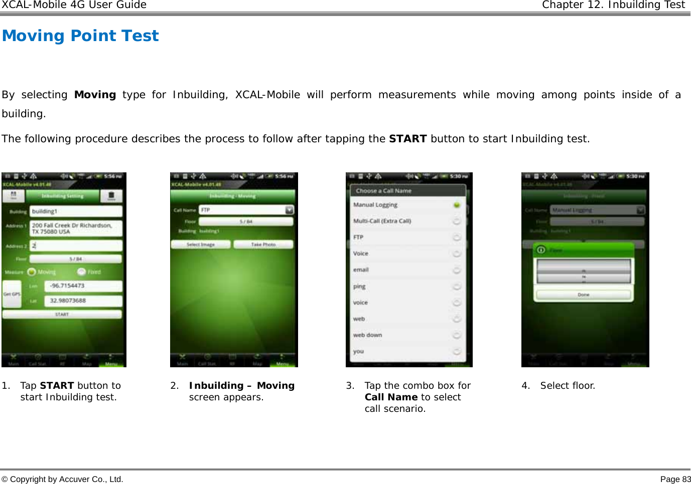 XCAL-Mobile 4G User Guide   Chapter 12. Inbuilding Test  © Copyright by Accuver Co., Ltd.    Page 83 Moving Point Test   By selecting Moving type for Inbuilding, XCAL-Mobile will perform measurements while moving among points inside of a building.  The following procedure describes the process to follow after tapping the START button to start Inbuilding test.          1. Tap START button to start Inbuilding test.  2. Inbuilding – Moving screen appears.  3. Tap the combo box for Call Name to select call scenario. 4. Select floor.    