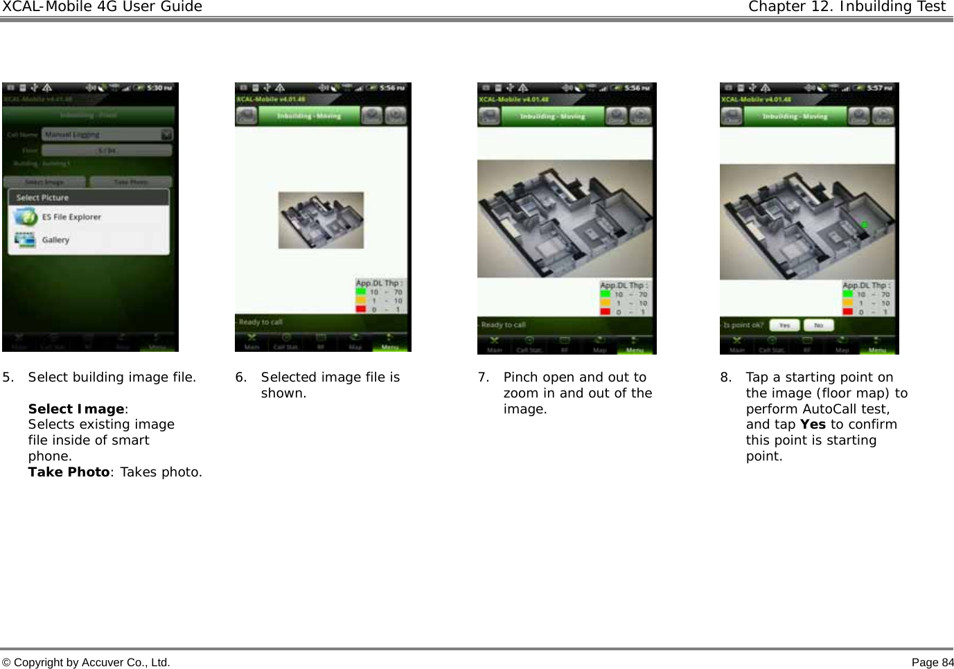 XCAL-Mobile 4G User Guide   Chapter 12. Inbuilding Test  © Copyright by Accuver Co., Ltd.    Page 84         5. Select building image file.   Select Image: Selects existing image file inside of smart phone.  Take Photo: Takes photo. 6. Selected image file is shown.   7. Pinch open and out to zoom in and out of the image.  8. Tap a starting point on the image (floor map) to perform AutoCall test, and tap Yes to confirm this point is starting point.     