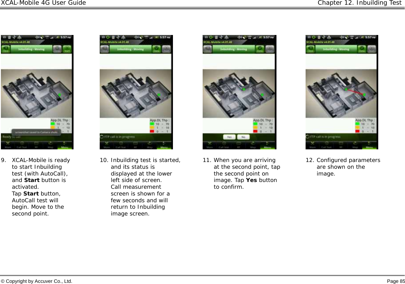 XCAL-Mobile 4G User Guide   Chapter 12. Inbuilding Test  © Copyright by Accuver Co., Ltd.    Page 85          9. XCAL-Mobile is ready to start Inbuilding test (with AutoCall), and Start button is activated.  Tap Start button, AutoCall test will begin. Move to the second point.  10. Inbuilding test is started, and its status is displayed at the lower left side of screen.  Call measurement screen is shown for a few seconds and will return to Inbuilding image screen.  11. When you are arriving at the second point, tap the second point on image. Tap Yes button to confirm. 12. Configured parameters are shown on the image.     