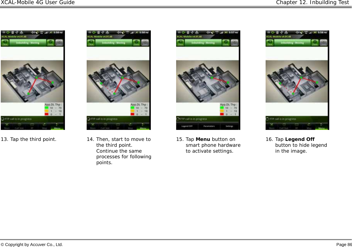XCAL-Mobile 4G User Guide   Chapter 12. Inbuilding Test  © Copyright by Accuver Co., Ltd.    Page 86          13. Tap the third point.  14. Then, start to move to the third point.  Continue the same processes for following points. 15. Tap Menu button on smart phone hardware to activate settings.  16. Tap Legend Off button to hide legend in the image.      