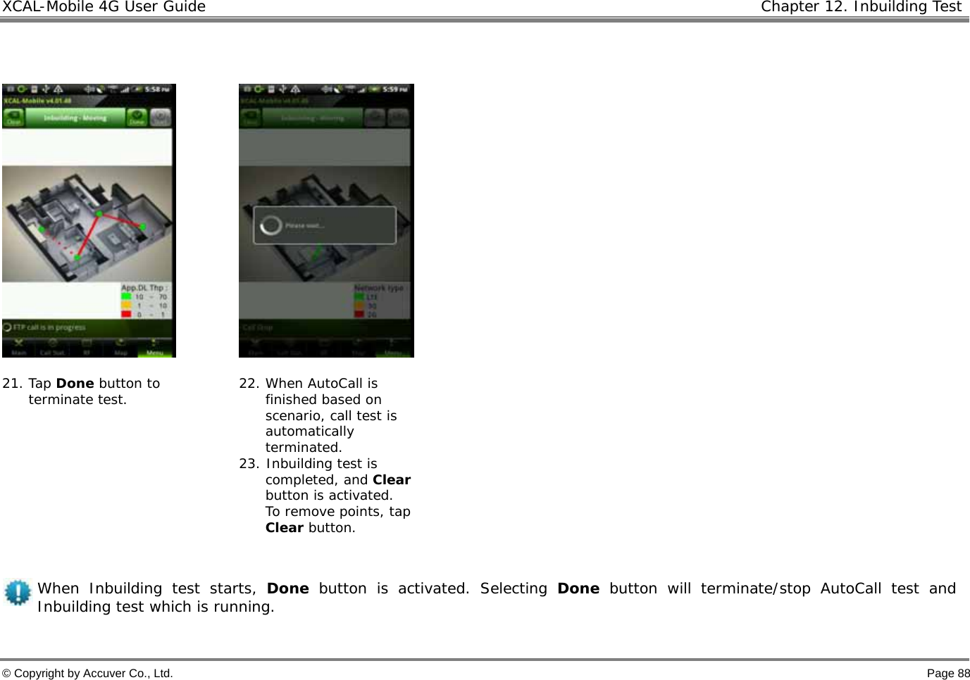 XCAL-Mobile 4G User Guide   Chapter 12. Inbuilding Test  © Copyright by Accuver Co., Ltd.    Page 88        21. Tap Done button to terminate test.   22. When AutoCall is finished based on scenario, call test is automatically terminated. 23. Inbuilding test is completed, and Clear button is activated.  To remove points, tap Clear button.    When Inbuilding test starts, Done button is activated. Selecting Done button will terminate/stop AutoCall test and Inbuilding test which is running.  