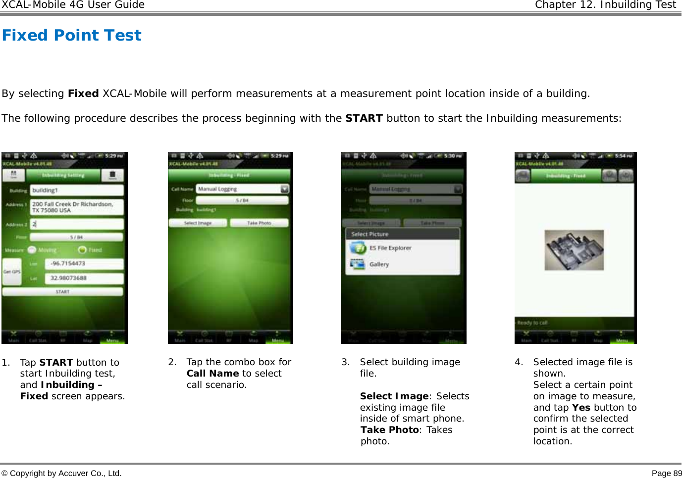 XCAL-Mobile 4G User Guide   Chapter 12. Inbuilding Test  © Copyright by Accuver Co., Ltd.    Page 89 Fixed Point Test   By selecting Fixed XCAL-Mobile will perform measurements at a measurement point location inside of a building. The following procedure describes the process beginning with the START button to start the Inbuilding measurements:          1. Tap START button to start Inbuilding test, and Inbuilding – Fixed screen appears.   2. Tap the combo box for Call Name to select call scenario.  3. Select building image file.   Select Image: Selects existing image file inside of smart phone.  Take Photo: Takes photo. 4. Selected image file is shown.  Select a certain point on image to measure, and tap Yes button to confirm the selected point is at the correct location.  
