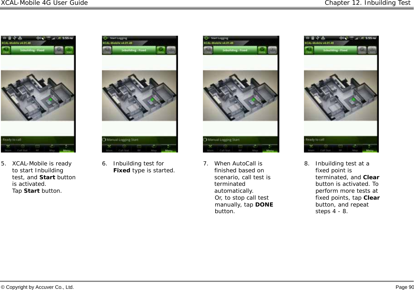 XCAL-Mobile 4G User Guide   Chapter 12. Inbuilding Test  © Copyright by Accuver Co., Ltd.    Page 90          5. XCAL-Mobile is ready to start Inbuilding test, and Start button is activated.  Tap Start button. 6. Inbuilding test for Fixed type is started.  7. When AutoCall is finished based on scenario, call test is terminated automatically. Or, to stop call test manually, tap DONE button. 8. Inbuilding test at a fixed point is terminated, and Clear button is activated. To perform more tests at fixed points, tap Clear button, and repeat steps 4 - 8.      