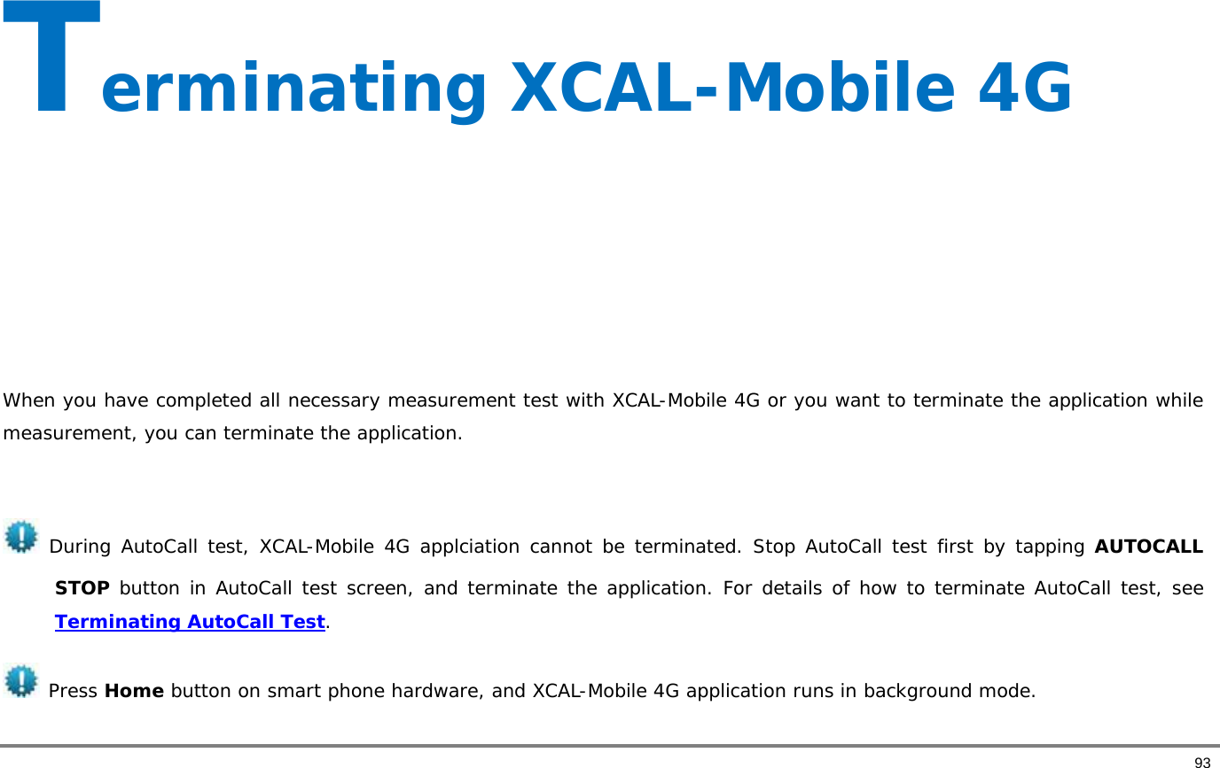       93 Terminating XCAL-Mobile 4G      When you have completed all necessary measurement test with XCAL-Mobile 4G or you want to terminate the application while measurement, you can terminate the application.    During AutoCall test, XCAL-Mobile 4G applciation cannot be terminated. Stop AutoCall test first by tapping AUTOCALL STOP button in AutoCall test screen, and terminate the application. For details of how to terminate AutoCall test, see Terminating AutoCall Test.   Press Home button on smart phone hardware, and XCAL-Mobile 4G application runs in background mode.  