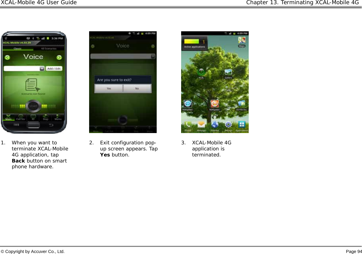 XCAL-Mobile 4G User Guide  Chapter 13. Terminating XCAL-Mobile 4G © Copyright by Accuver Co., Ltd.    Page 94           1. When you want to terminate XCAL-Mobile 4G application, tap Back button on smart phone hardware.  2. Exit configuration pop-up screen appears. Tap Yes button.  3. XCAL-Mobile 4G application is terminated.      