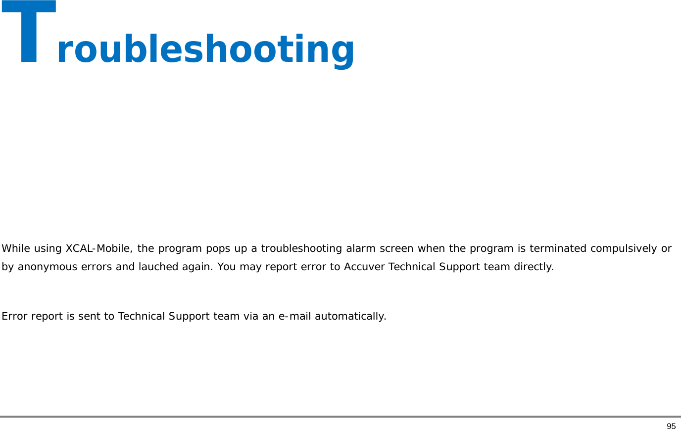       95 Troubleshooting        While using XCAL-Mobile, the program pops up a troubleshooting alarm screen when the program is terminated compulsively or by anonymous errors and lauched again. You may report error to Accuver Technical Support team directly.   Error report is sent to Technical Support team via an e-mail automatically.     
