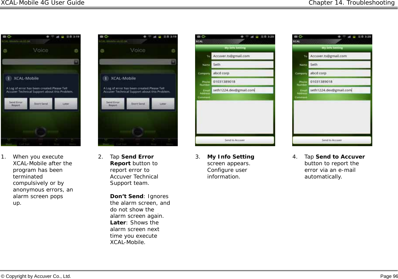XCAL-Mobile 4G User Guide  Chapter 14. Troubleshooting  © Copyright by Accuver Co., Ltd.    Page 96          1. When you execute XCAL-Mobile after the program has been terminated compulsively or by anonymous errors, an alarm screen pops up.  2. Tap Send Error Report button to report error to Accuver Technical Support team.   Don’t Send: Ignores the alarm screen, and do not show the alarm screen again.  Later: Shows the alarm screen next time you execute XCAL-Mobile.  3. My Info Setting screen appears. Configure user information.     4. Tap Send to Accuver button to report the error via an e-mail automatically.  