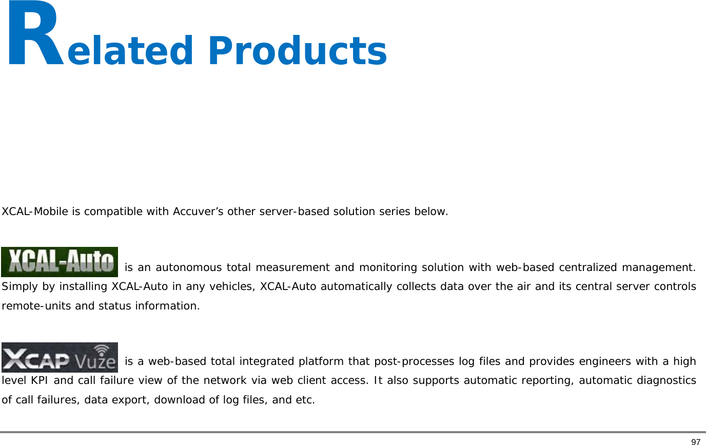       97 Related Products     XCAL-Mobile is compatible with Accuver’s other server-based solution series below.   is an autonomous total measurement and monitoring solution with web-based centralized management. Simply by installing XCAL-Auto in any vehicles, XCAL-Auto automatically collects data over the air and its central server controls remote-units and status information.                           is a web-based total integrated platform that post-processes log files and provides engineers with a high level KPI and call failure view of the network via web client access. It also supports automatic reporting, automatic diagnostics of call failures, data export, download of log files, and etc.  