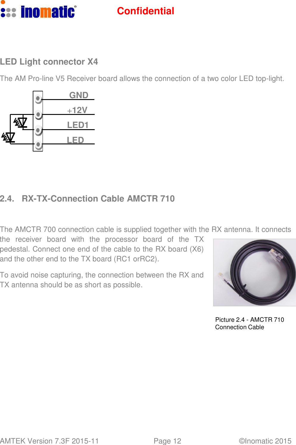 Confidential AMTEK Version 7.3F 2015-11 Page 12 &copy;Inomatic 2015        LED Light connector X4  The AM Pro-line V5 Receiver board allows the connection of a two color LED top-light.  GND  +12V LED1 LED         2.4.  RX-TX-Connection Cable AMCTR 710    The AMCTR 700 connection cable is supplied together with the RX antenna. It connects the  receiver  board  with  the  processor  board   of   the  TX pedestal. Connect one end of the cable to the RX board (X6) and the other end to the TX board (RC1 orRC2).  To avoid noise capturing, the connection between the RX and TX antenna should be as short as possible.     Picture 2.4 - AMCTR 710 Connection Cable 