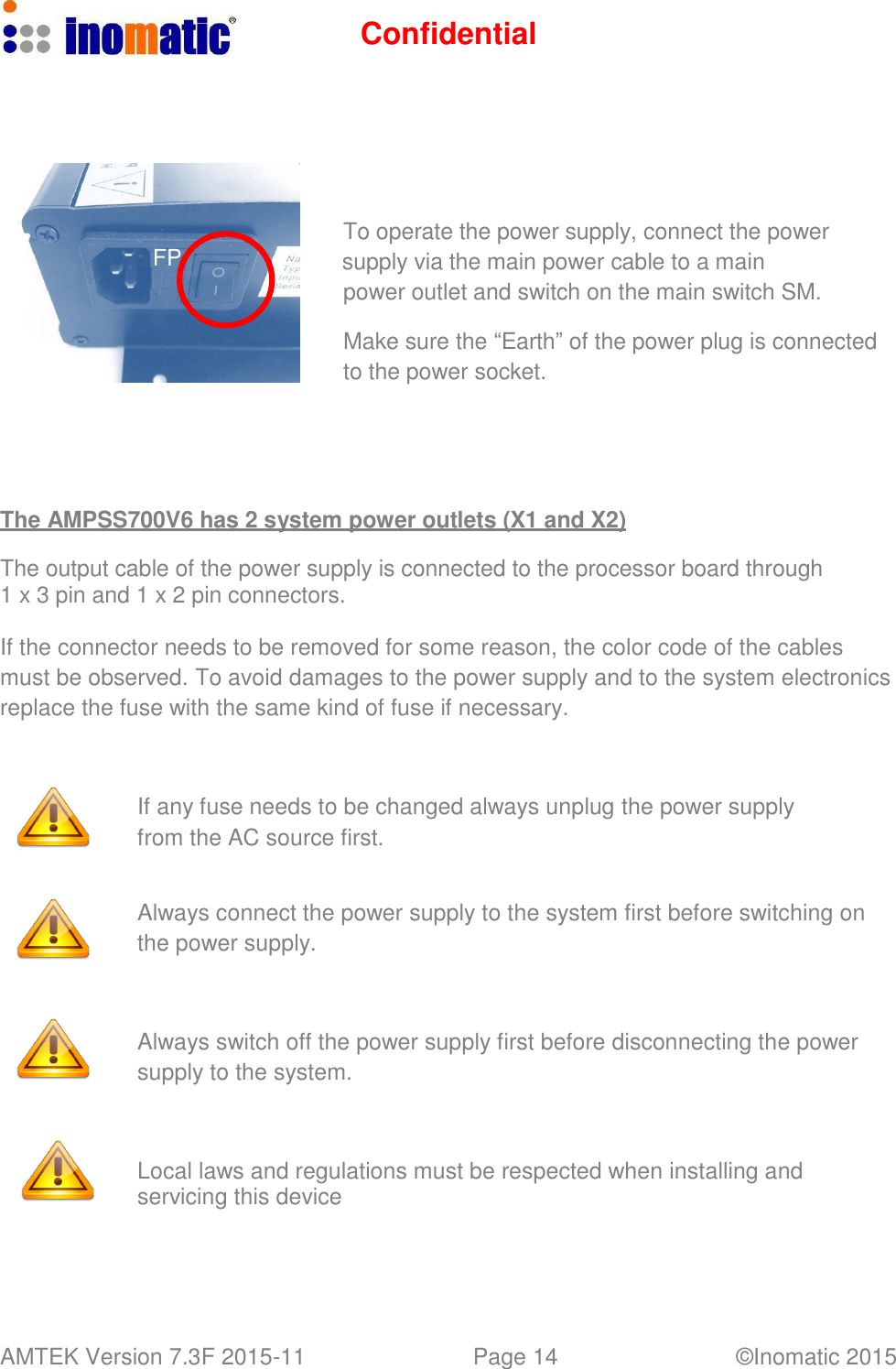 Confidential AMTEK Version 7.3F 2015-11 Page 14 &copy;Inomatic 2015           To operate the power supply, connect the power FP supply via the main power cable to a main power outlet and switch on the main switch SM.  Make sure the &ldquo;Earth&rdquo; of the power plug is connected to the power socket.       The AMPSS700V6 has 2 system power outlets (X1 and X2)  The output cable of the power supply is connected to the processor board through 1 x 3 pin and 1 x 2 pin connectors.  If the connector needs to be removed for some reason, the color code of the cables must be observed. To avoid damages to the power supply and to the system electronics replace the fuse with the same kind of fuse if necessary.     If any fuse needs to be changed always unplug the power supply from the AC source first.   Always connect the power supply to the system first before switching on the power supply.     Always switch off the power supply first before disconnecting the power supply to the system.     Local laws and regulations must be respected when installing and servicing this device 
