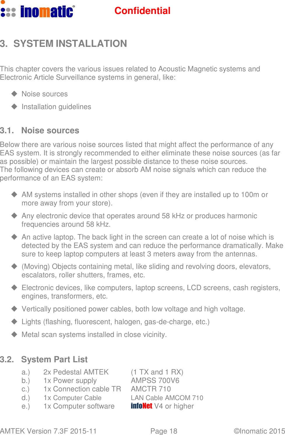 Confidential AMTEK Version 7.3F 2015-11 Page 18 &copy;Inomatic 2015      3.  SYSTEM INSTALLATION    This chapter covers the various issues related to Acoustic Magnetic systems and Electronic Article Surveillance systems in general, like:    Noise sources    Installation guidelines   3.1. Noise sources  Below there are various noise sources listed that might affect the performance of any EAS system. It is strongly recommended to either eliminate these noise sources (as far as possible) or maintain the largest possible distance to these noise sources. The following devices can create or absorb AM noise signals which can reduce the performance of an EAS system:    AM systems installed in other shops (even if they are installed up to 100m or more away from your store).    Any electronic device that operates around 58 kHz or produces harmonic frequencies around 58 kHz.    An active laptop. The back light in the screen can create a lot of noise which is detected by the EAS system and can reduce the performance dramatically. Make sure to keep laptop computers at least 3 meters away from the antennas.    (Moving) Objects containing metal, like sliding and revolving doors, elevators, escalators, roller shutters, frames, etc.    Electronic devices, like computers, laptop screens, LCD screens, cash registers, engines, transformers, etc.    Vertically positioned power cables, both low voltage and high voltage.    Lights (flashing, fluorescent, halogen, gas-de-charge, etc.)    Metal scan systems installed in close vicinity.    3.2.  System Part List  a.) 2x Pedestal AMTEK (1 TX and 1 RX) b.) 1x Power supply AMPSS 700V6 c.) 1x Connection cable TR AMCTR 710 d.) 1x Computer Cable LAN Cable AMCOM 710 e.) 1x Computer software infoNet V4 or higher 
