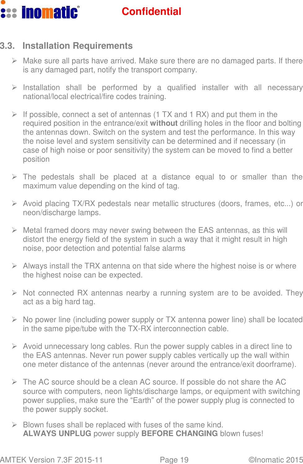 Confidential AMTEK Version 7.3F 2015-11 Page 19 &copy;Inomatic 2015      3.3.  Installation Requirements     Make sure all parts have arrived. Make sure there are no damaged parts. If there is any damaged part, notify the transport company.     Installation   shall   be  performed   by  a   qualified   installer   with   all  necessary national/local electrical/fire codes training.     If possible, connect a set of antennas (1 TX and 1 RX) and put them in the required position in the entrance/exit without drilling holes in the floor and bolting the antennas down. Switch on the system and test the performance. In this way the noise level and system sensitivity can be determined and if necessary (in case of high noise or poor sensitivity) the system can be moved to find a better position     The  pedestals  shall  be  placed  at  a  distance  equal  to  or  smaller  than  the maximum value depending on the kind of tag.     Avoid placing TX/RX pedestals near metallic structures (doors, frames, etc...) or neon/discharge lamps.     Metal framed doors may never swing between the EAS antennas, as this will distort the energy field of the system in such a way that it might result in high noise, poor detection and potential false alarms     Always install the TRX antenna on that side where the highest noise is or where the highest noise can be expected.     Not connected RX antennas nearby a running system  are to be avoided. They act as a big hard tag.     No power line (including power supply or TX antenna power line) shall be located in the same pipe/tube with the TX-RX interconnection cable.     Avoid unnecessary long cables. Run the power supply cables in a direct line to the EAS antennas. Never run power supply cables vertically up the wall within one meter distance of the antennas (never around the entrance/exit doorframe).     The AC source should be a clean AC source. If possible do not share the AC source with computers, neon lights/discharge lamps, or equipment with switching power supplies, make sure the &ldquo;Earth&rdquo; of the power supply plug is connected to the power supply socket.     Blown fuses shall be replaced with fuses of the same kind. ALWAYS UNPLUG power supply BEFORE CHANGING blown fuses! 
