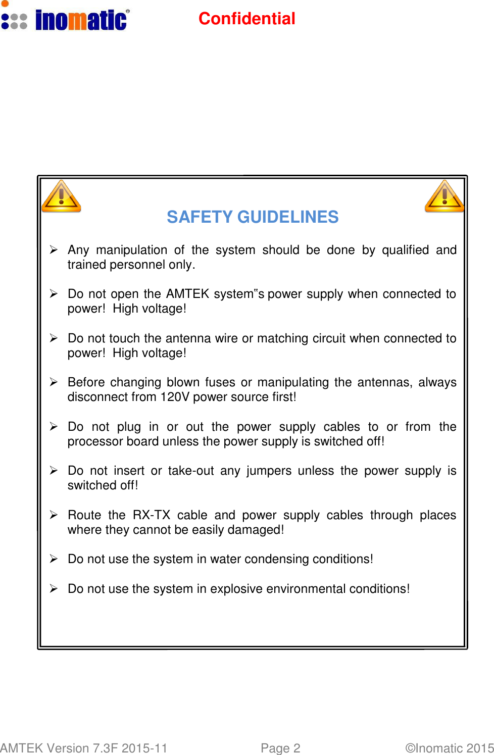 Confidential AMTEK Version 7.3F 2015-11 Page 2 &copy;Inomatic 2015                   SAFETY GUIDELINES      Any  manipulation  of  the  system  should  be  done  by  qualified  and trained personnel only.     Do not open the AMTEK system‟s power supply when connected to power!  High voltage!     Do not touch the antenna wire or matching circuit when connected to power! High voltage!     Before changing blown fuses or manipulating the antennas, always disconnect from 120V power source first!     Do  not  plug  in  or  out  the  power  supply  cables  to  or  from  the processor board unless the power supply is switched off!     Do not  insert  or  take-out  any  jumpers unless  the  power  supply  is switched off!     Route  the  RX-TX  cable and  power  supply  cables  through  places where they cannot be easily damaged!     Do not use the system in water condensing conditions!     Do not use the system in explosive environmental conditions! 