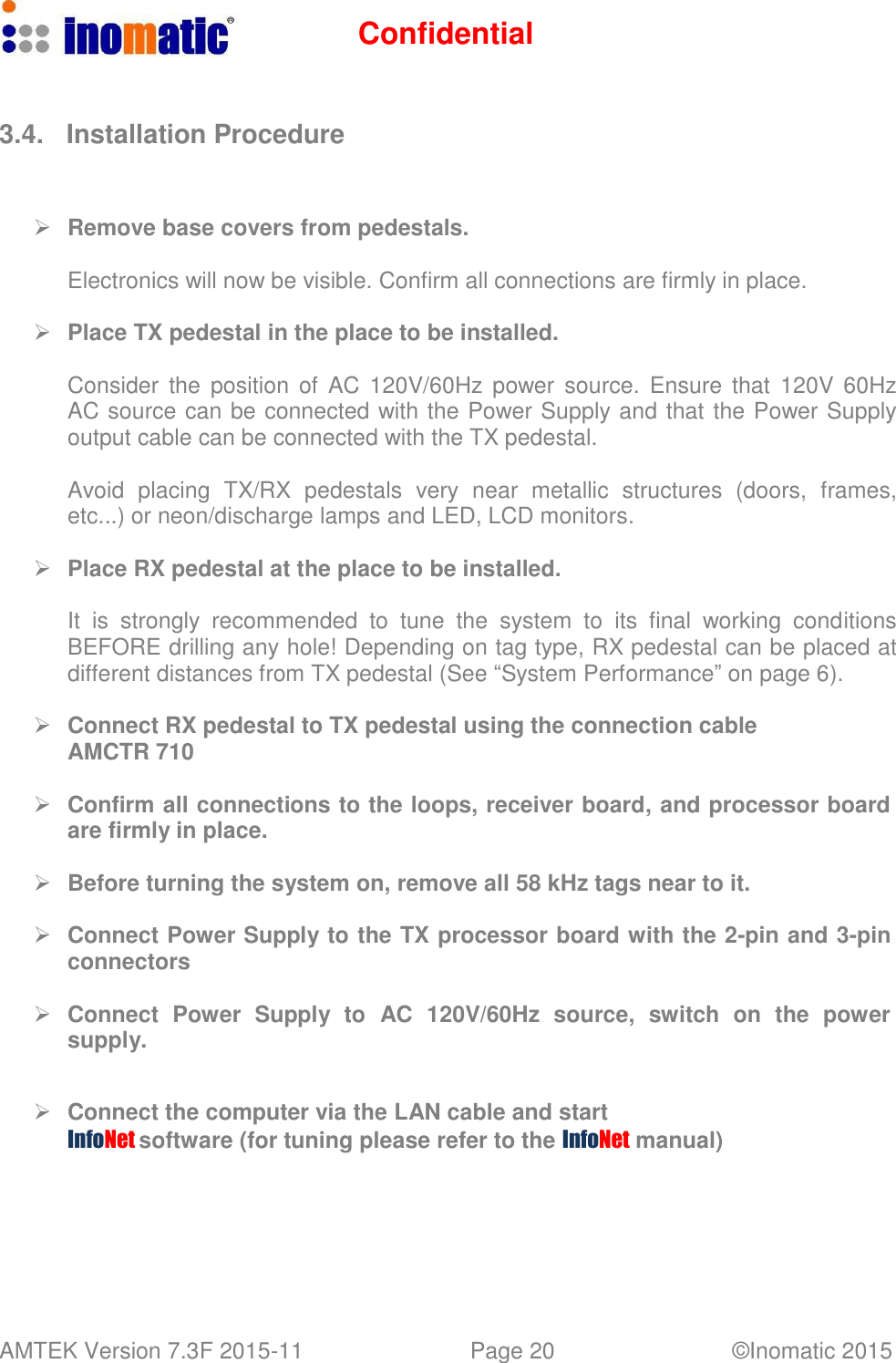 Confidential AMTEK Version 7.3F 2015-11 Page 20 &copy;Inomatic 2015      3.4.  Installation Procedure       Remove base covers from pedestals.  Electronics will now be visible. Confirm all connections are firmly in place.     Place TX pedestal in the place to be installed.  Consider  the  position  of  AC  120V/60Hz  power source.  Ensure that  120V  60Hz AC source can be connected with the Power Supply and that the Power Supply output cable can be connected with the TX pedestal.  Avoid  placing  TX/RX  pedestals  very  near  metallic  structures  (doors,  frames, etc...) or neon/discharge lamps and LED, LCD monitors.     Place RX pedestal at the place to be installed.  It is  strongly  recommended  to  tune  the  system  to  its  final  working  conditions BEFORE drilling any hole! Depending on tag type, RX pedestal can be placed at different distances from TX pedestal (See &ldquo;System Performance&rdquo; on page 6).     Connect RX pedestal to TX pedestal using the connection cable AMCTR 710     Confirm all connections to the loops, receiver board, and processor board are firmly in place.     Before turning the system on, remove all 58 kHz tags near to it.     Connect Power Supply to the TX processor board with the 2-pin and 3-pin connectors     Connect  Power  Supply  to  AC  120V/60Hz  source,  switch  on  the  power supply.      Connect the computer via the LAN cable and start InfoNet software (for tuning please refer to the InfoNet manual) 
