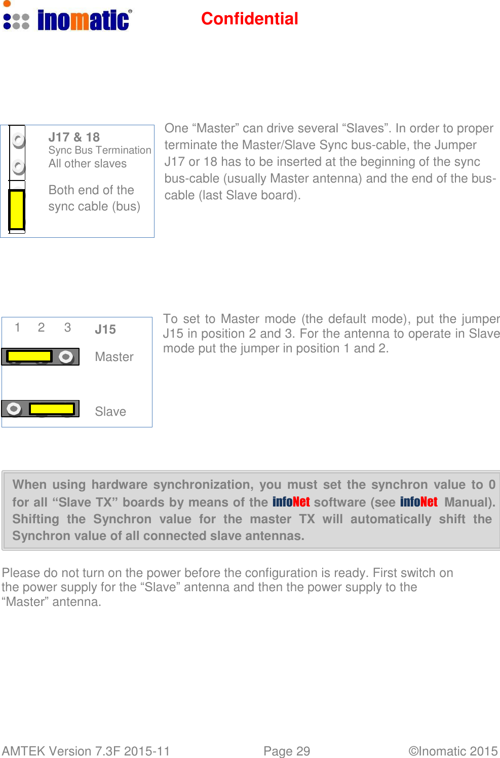 Confidential AMTEK Version 7.3F 2015-11 Page 29 &copy;Inomatic 2015             J17 &amp; 18 Sync Bus Termination All other slaves  Both end of the sync cable (bus)             1  2  3  J15  Master     Slave         One &ldquo;Master&rdquo; can drive several &ldquo;Slaves&rdquo;. In order to proper terminate the Master/Slave Sync bus-cable, the Jumper J17 or 18 has to be inserted at the beginning of the sync bus-cable (usually Master antenna) and the end of the bus- cable (last Slave board).           To set to Master mode (the default mode), put the jumper J15 in position 2 and 3. For the antenna to operate in Slave mode put the jumper in position 1 and 2.      When using hardware synchronization,  you  must  set the synchron  value  to 0 for all &ldquo;Slave TX&rdquo; boards by means of the infoNet  software (see infoNet   Manual). Shifting  the  Synchron  value  for  the  master  TX  will  automatically  shift  the Synchron value of all connected slave antennas.   Please do not turn on the power before the configuration is ready. First switch on the power supply for the &ldquo;Slave&rdquo; antenna and then the power supply to the &ldquo;Master&rdquo; antenna. 