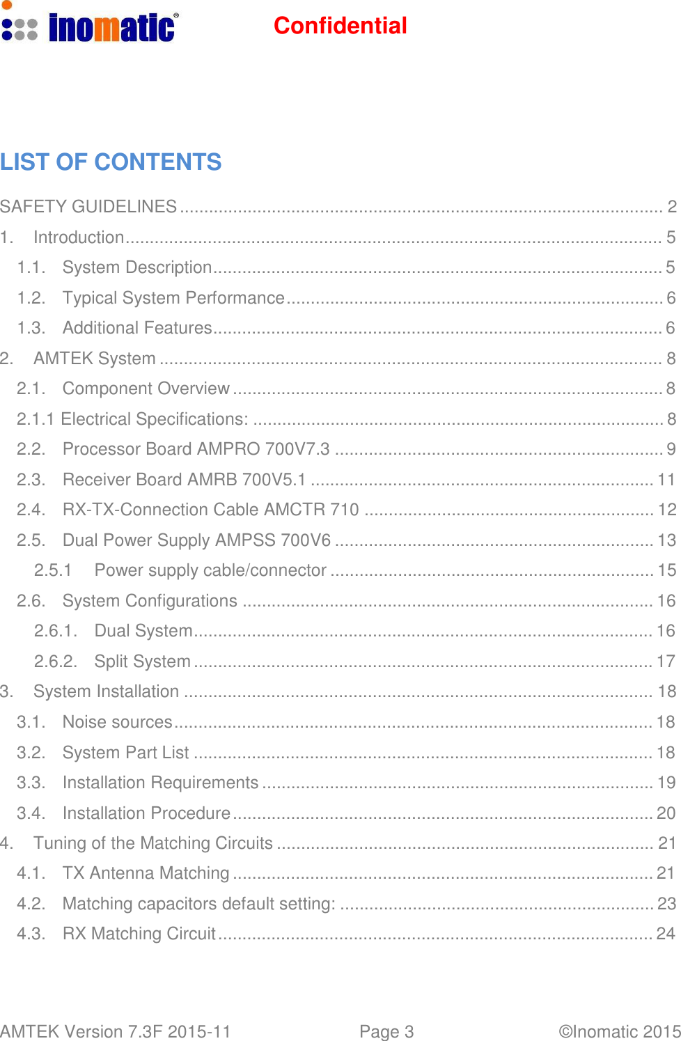 Confidential AMTEK Version 7.3F 2015-11 Page 3 &copy;Inomatic 2015          LIST OF CONTENTS  SAFETY GUIDELINES .................................................................................................... 2  1.  Introduction............................................................................................................... 5  1.1.  System Description............................................................................................. 5  1.2.  Typical System Performance .............................................................................. 6  1.3.  Additional Features............................................................................................. 6  2.  AMTEK System ........................................................................................................ 8  2.1.  Component Overview ......................................................................................... 8  2.1.1 Electrical Specifications: ..................................................................................... 8  2.2.  Processor Board AMPRO 700V7.3 .................................................................... 9  2.3.  Receiver Board AMRB 700V5.1 ....................................................................... 11  2.4.  RX-TX-Connection Cable AMCTR 710 ............................................................ 12  2.5.  Dual Power Supply AMPSS 700V6 .................................................................. 13  2.5.1  Power supply cable/connector ................................................................... 15  2.6.  System Configurations ..................................................................................... 16  2.6.1.  Dual System............................................................................................... 16  2.6.2.  Split System ............................................................................................... 17  3.  System Installation ................................................................................................. 18  3.1.  Noise sources................................................................................................... 18  3.2.  System Part List ............................................................................................... 18  3.3.  Installation Requirements ................................................................................. 19  3.4.  Installation Procedure ....................................................................................... 20  4.  Tuning of the Matching Circuits .............................................................................. 21  4.1.  TX Antenna Matching ....................................................................................... 21  4.2.  Matching capacitors default setting: ................................................................. 23  4.3.  RX Matching Circuit .......................................................................................... 24 