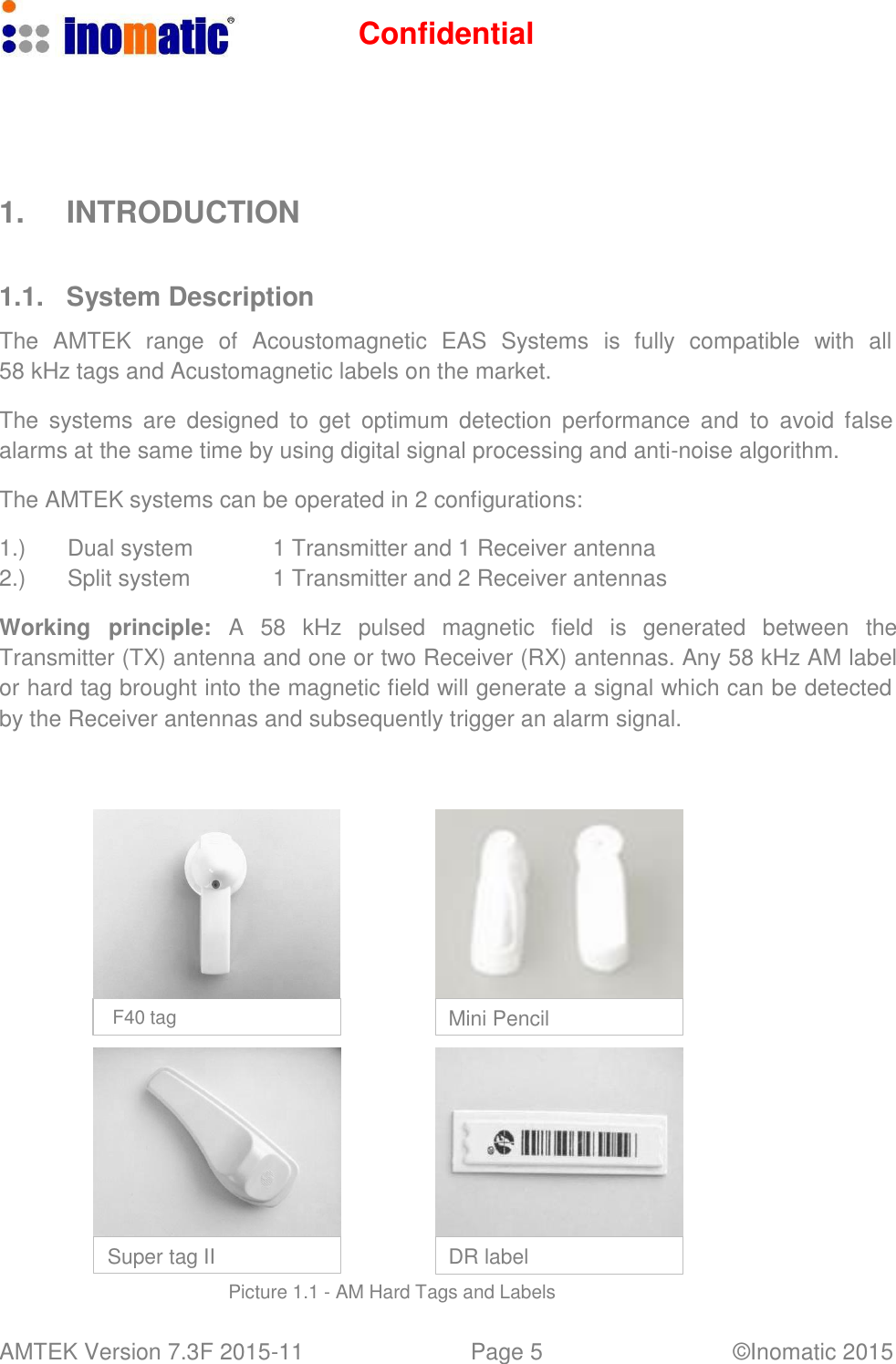 Confidential AMTEK Version 7.3F 2015-11 Page 5 &copy;Inomatic 2015          1.  INTRODUCTION    1.1.  System Description  The  AMTEK  range  of  Acoustomagnetic  EAS  Systems  is  fully  compatible  with  all 58 kHz tags and Acustomagnetic labels on the market.  The  systems  are designed  to  get  optimum  detection  performance  and  to  avoid  false alarms at the same time by using digital signal processing and anti-noise algorithm.  The AMTEK systems can be operated in 2 configurations:  1.) Dual system 1 Transmitter and 1 Receiver antenna 2.) Split system 1 Transmitter and 2 Receiver antennas  Working  principle:  A  58  kHz  pulsed  magnetic  field  is  generated  between  the Transmitter (TX) antenna and one or two Receiver (RX) antennas. Any 58 kHz AM label or hard tag brought into the magnetic field will generate a signal which can be detected by the Receiver antennas and subsequently trigger an alarm signal.               F40 tag  Mini Pencil            Super tag II  DR label  Picture 1.1 - AM Hard Tags and Labels 