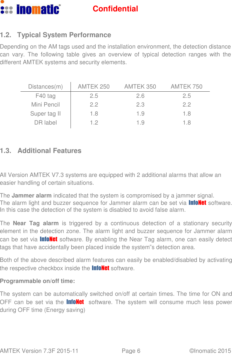 Confidential AMTEK Version 7.3F 2015-11 Page 6 &copy;Inomatic 2015      1.2.  Typical System Performance  Depending on the AM tags used and the installation environment, the detection distance can  vary.  The  following  table  gives  an  overview  of  typical  detection  ranges  with  the different AMTEK systems and security elements.    Distances(m) AMTEK 250 AMTEK 350 AMTEK 750 F40 tag 2.5 2.6 2.5 Mini Pencil 2.2 2.3 2.2 Super tag II 1.8 1.9 1.8 DR label 1.2 1.9 1.8     1.3.   Additional Features    All Version AMTEK V7.3 systems are equipped with 2 additional alarms that allow an easier handling of certain situations.  The Jammer alarm indicated that the system is compromised by a jammer signal. The alarm light and buzzer sequence for Jammer alarm can be set via InfoNet  software. In this case the detection of the system is disabled to avoid false alarm.  The  Near  Tag  alarm is triggered  by  a  continuous  detection  of  a  stationary  security element in the detection zone. The alarm light and buzzer sequence for Jammer alarm can be set via InfoNet  software. By enabling the Near Tag alarm, one can easily detect tags that have accidentally been placed inside the system‟s detection area.  Both of the above described alarm features can easily be enabled/disabled by activating the respective checkbox inside the InfoNet software.  Programmable on/off time:  The system can be automatically switched on/off at certain times. The time for ON and OFF  can  be set via the InfoNet    software. The  system  will consume much less power during OFF time (Energy saving) 