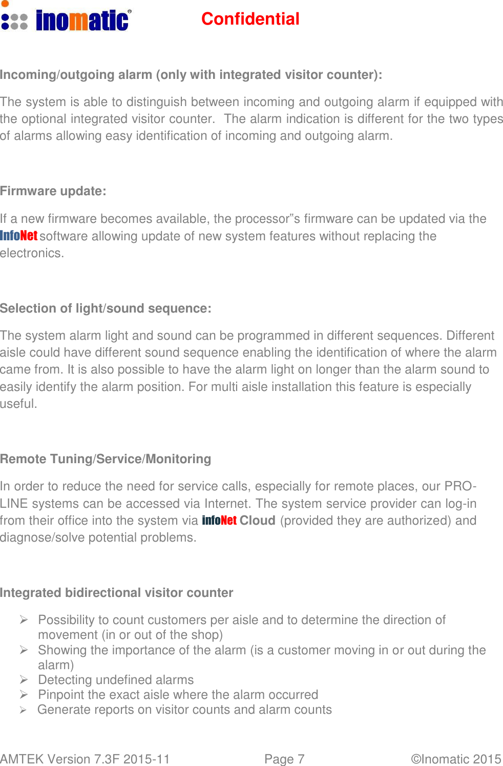 Confidential AMTEK Version 7.3F 2015-11 Page 7 &copy;Inomatic 2015      Incoming/outgoing alarm (only with integrated visitor counter):  The system is able to distinguish between incoming and outgoing alarm if equipped with the optional integrated visitor counter.  The alarm indication is different for the two types of alarms allowing easy identification of incoming and outgoing alarm.     Firmware update:  If a new firmware becomes available, the processor‟s firmware can be updated via the InfoNet software allowing update of new system features without replacing the electronics.     Selection of light/sound sequence:  The system alarm light and sound can be programmed in different sequences. Different aisle could have different sound sequence enabling the identification of where the alarm came from. It is also possible to have the alarm light on longer than the alarm sound to easily identify the alarm position. For multi aisle installation this feature is especially useful.     Remote Tuning/Service/Monitoring  In order to reduce the need for service calls, especially for remote places, our PRO- LINE systems can be accessed via Internet. The system service provider can log-in from their office into the system via infoNet Cloud (provided they are authorized) and diagnose/solve potential problems.     Integrated bidirectional visitor counter     Possibility to count customers per aisle and to determine the direction of movement (in or out of the shop)    Showing the importance of the alarm (is a customer moving in or out during the alarm)    Detecting undefined alarms    Pinpoint the exact aisle where the alarm occurred    Generate reports on visitor counts and alarm counts 