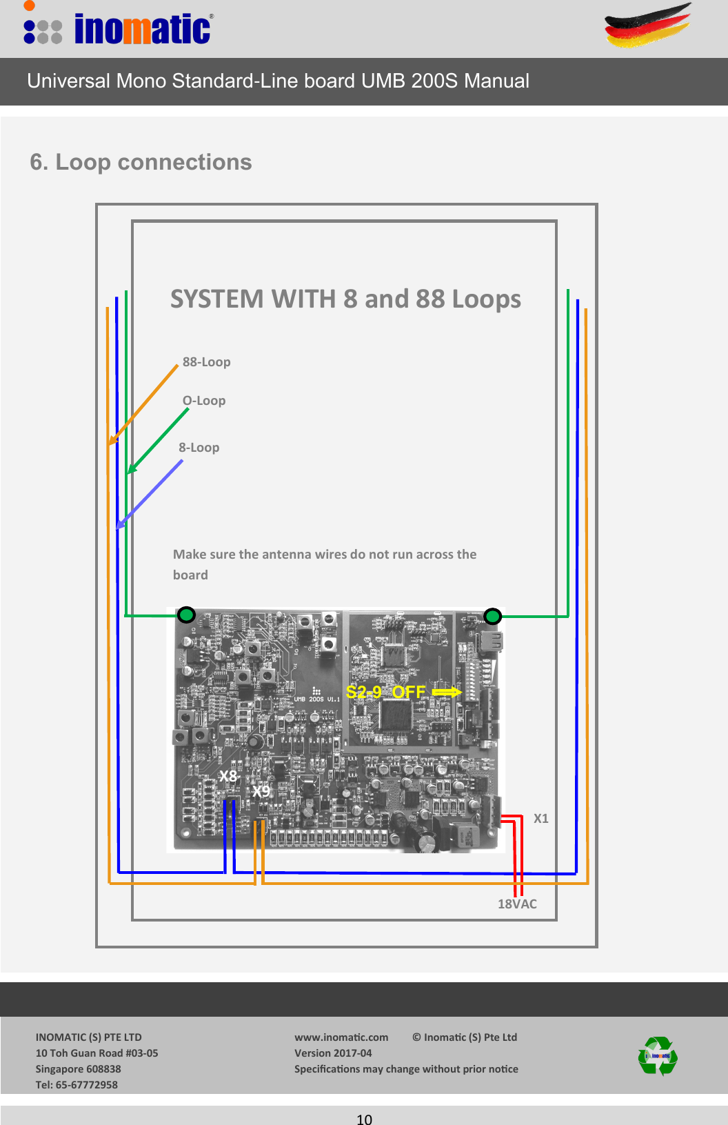                  INOMATIC (S) PTE LTD             10 Toh Guan Road #03-05             Singapore 608838             Tel: 65-67772958   www.inomac.com         &copy; Inomac (S) Pte Ltd Version 2017-04 Specicaons may change without prior noce     10    18VAC X1 X9 X8 O-Loop  8-Loop Make sure the antenna wires do not run across the board     Universal Mono Standard-Line board UMB 200S Manual 6. Loop connections SYSTEM WITH 8 and 88 Loops 88-Loop S2-9  OFF 