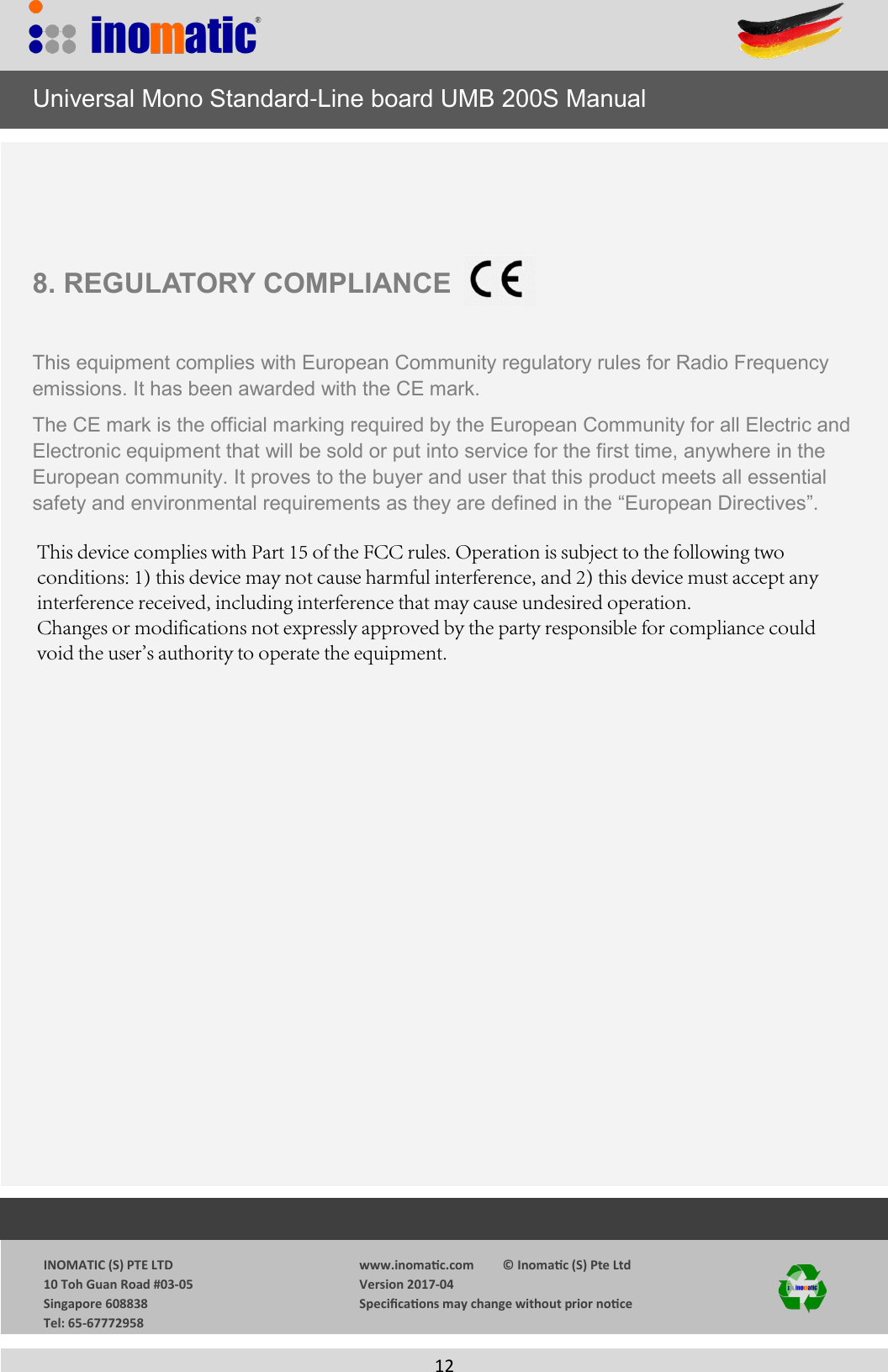             INOMATIC (S) PTE LTD             10 Toh Guan Road #03-05             Singapore 608838             Tel: 65-67772958  www.inomac.com         &copy; Inomac (S) Pte Ltd Version 2017-04 Specicaons may change without prior noce  12 8. REGULATORY COMPLIANCEThis equipment complies with European Community regulatory rules for Radio Frequency emissions. It has been awarded with the CE mark.  The CE mark is the official marking required by the European Community for all Electric and Electronic equipment that will be sold or put into service for the first time, anywhere in the European community. It proves to the buyer and user that this product meets all essential safety and environmental requirements as they are defined in the &ldquo;European Directives&rdquo;.      Universal Mono Standard-Line board UMB 200S ManualThis device complies with Part 15 of the FCC rules. Operation is subject to the following two conditions: 1) this device may not cause harmful interference, and 2) this device must accept any interference received, including interference that may cause undesired operation.Changes or modifications not expressly approved by the party responsible for compliance could void the user's authority to operate the equipment.