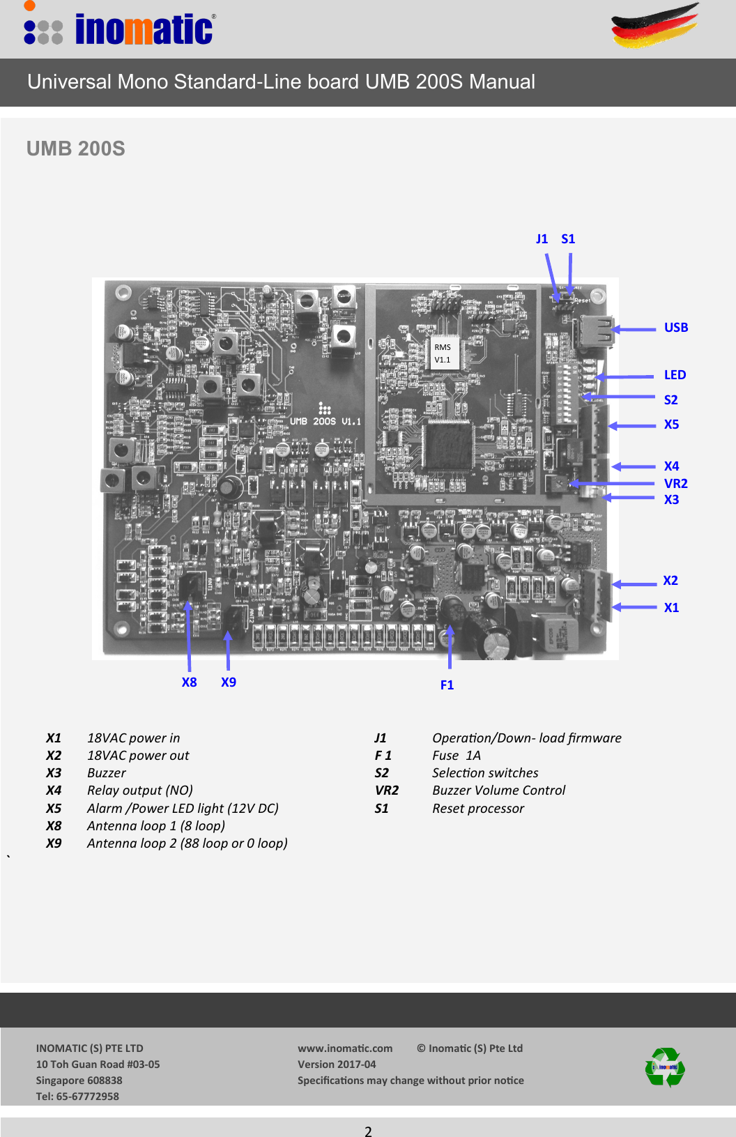                  INOMATIC (S) PTE LTD             10 Toh Guan Road #03-05             Singapore 608838             Tel: 65-67772958   www.inomac.com         &copy; Inomac (S) Pte Ltd Version 2017-04 Specicaons may change without prior noce     2  S2 S1 VR2 X5 X1 J1 X3 X4 X9 X8 LED   X1 18VAC power in          J1      Operaon/Down- load rmware   X2  18VAC power out          F 1      Fuse  1A  X3 Buzzer             S2      Selecon switches         X4  Relay output (NO)          VR2       Buzzer Volume Control   X5 Alarm /Power LED light (12V DC)                             S1      Reset processor   X8 Antenna loop 1 (8 loop)          X9 Antenna loop 2 (88 loop or 0 loop)            `                Universal Mono Standard-Line board UMB 200S Manual UMB 200S  F1 RMS  V1.1 USB X2 