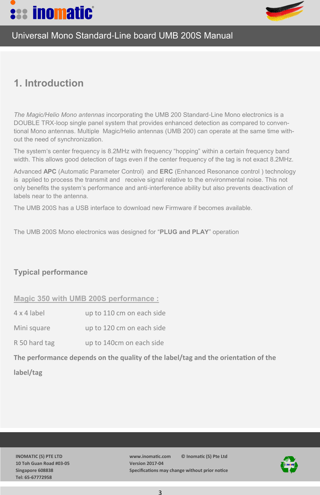                  INOMATIC (S) PTE LTD             10 Toh Guan Road #03-05             Singapore 608838             Tel: 65-67772958   www.inomac.com         &copy; Inomac (S) Pte Ltd Version 2017-04 Specicaons may change without prior noce     3    1. Introduction  The Magic/Helio Mono antennas incorporating the UMB 200 Standard-Line Mono electronics is a DOUBLE TRX-loop single panel system that provides enhanced detection as compared to conven-tional Mono antennas. Multiple  Magic/Helio antennas (UMB 200) can operate at the same time with-out the need of synchronization. The system&lsquo;s center frequency is 8.2MHz with frequency &ldquo;hopping&rdquo; within a certain frequency band width. This allows good detection of tags even if the center frequency of the tag is not exact 8.2MHz. Advanced APC (Automatic Parameter Control)  and ERC (Enhanced Resonance control ) technology is  applied to process the transmit and   receive signal relative to the environmental noise. This not only benefits the system&lsquo;s performance and anti-interference ability but also prevents deactivation of labels near to the antenna.  The UMB 200S has a USB interface to download new Firmware if becomes available.  The UMB 200S Mono electronics was designed for &ldquo;PLUG and PLAY&rdquo; operation   Typical performance  Magic 350 with UMB 200S performance : 4 x 4 label      up to 110 cm on each side Mini square     up to 120 cm on each side R 50 hard tag    up to 140cm on each side The performance depends on the quality of the label/tag and the orientaon of the label/tag      Universal Mono Standard-Line board UMB 200S Manual 