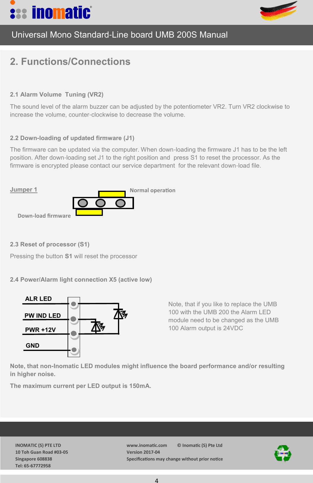                  INOMATIC (S) PTE LTD             10 Toh Guan Road #03-05             Singapore 608838             Tel: 65-67772958   www.inomac.com         &copy; Inomac (S) Pte Ltd Version 2017-04 Specicaons may change without prior noce     4  2. Functions/Connections  2.1 Alarm Volume  Tuning (VR2) The sound level of the alarm buzzer can be adjusted by the potentiometer VR2. Turn VR2 clockwise to increase the volume, counter-clockwise to decrease the volume.  2.2 Down-loading of updated firmware (J1) The firmware can be updated via the computer. When down-loading the firmware J1 has to be the left position. After down-loading set J1 to the right position and  press S1 to reset the processor. As the   firmware is encrypted please contact our service department  for the relevant down-load file.   Jumper 1      2.3 Reset of processor (S1) Pressing the button S1 will reset the processor  2.4 Power/Alarm light connection X5 (active low)       Note, that non-Inomatic LED modules might influence the board performance and/or resulting                 in higher noise. The maximum current per LED output is 150mA.     Universal Mono Standard-Line board UMB 200S Manual Normal operaon Down-load rmware PW IND LED GND       PWR +12V ALR LED Note, that if you like to replace the UMB 100 with the UMB 200 the Alarm LED module need to be changed as the UMB 100 Alarm output is 24VDC 