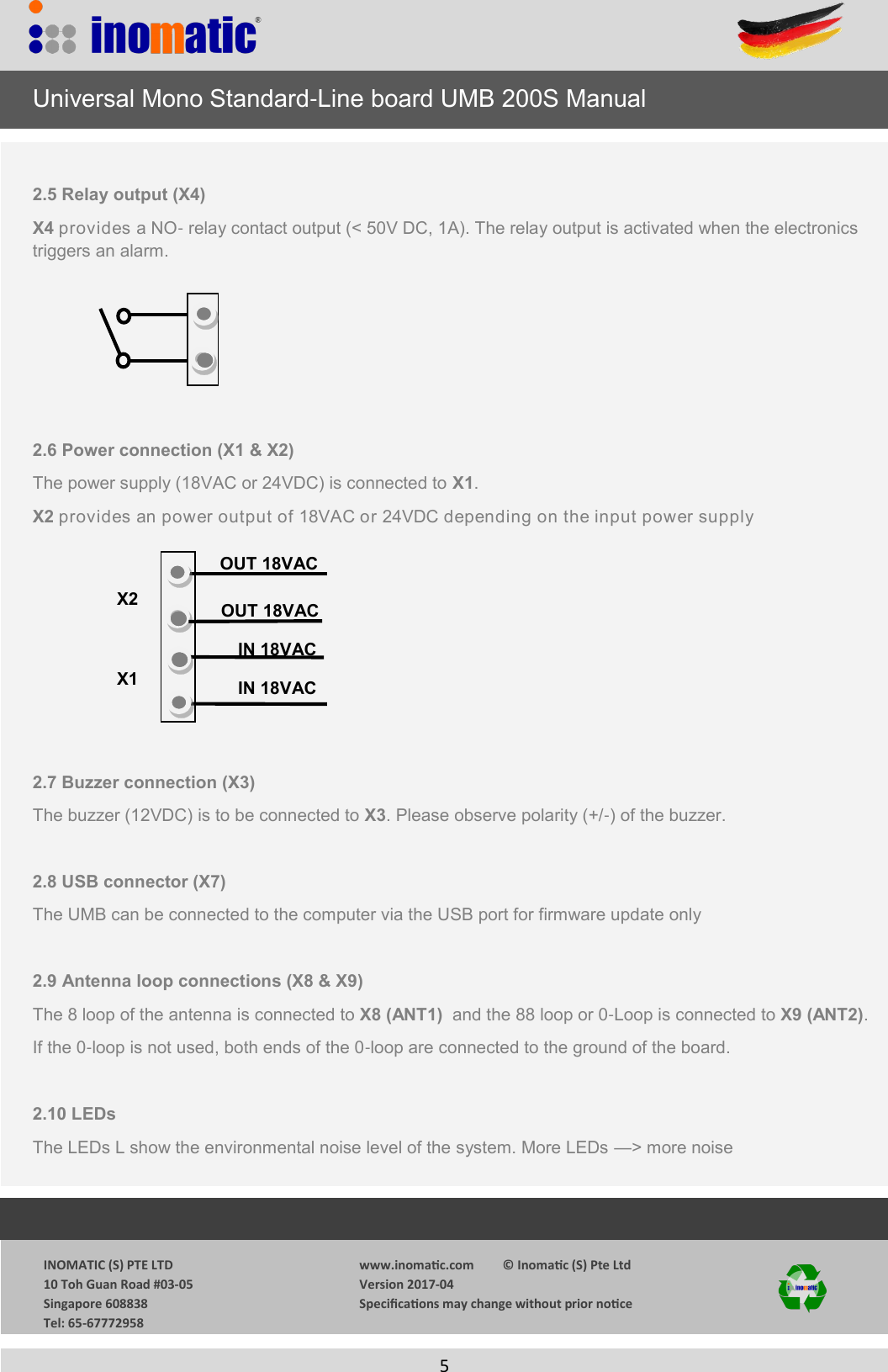                  INOMATIC (S) PTE LTD             10 Toh Guan Road #03-05             Singapore 608838             Tel: 65-67772958   www.inomac.com         &copy; Inomac (S) Pte Ltd Version 2017-04 Specicaons may change without prior noce     5      Universal Mono Standard-Line board UMB 200S Manual  2.5 Relay output (X4) X4 provides a NO- relay contact output (< 50V DC, 1A). The relay output is activated when the electronics     triggers an alarm.      2.6 Power connection (X1 &amp; X2) The power supply (18VAC or 24VDC) is connected to X1.  X2 provides an power output of 18VAC or 24VDC depending on the input power supply         2.7 Buzzer connection (X3) The buzzer (12VDC) is to be connected to X3. Please observe polarity (+/-) of the buzzer.  2.8 USB connector (X7) The UMB can be connected to the computer via the USB port for firmware update only  2.9 Antenna loop connections (X8 &amp; X9) The 8 loop of the antenna is connected to X8 (ANT1)  and the 88 loop or 0-Loop is connected to X9 (ANT2). If the 0-loop is not used, both ends of the 0-loop are connected to the ground of the board.  2.10 LEDs  The LEDs L show the environmental noise level of the system. More LEDs &mdash;> more noise           IN 18VAC OUT 18VAC OUT 18VAC IN 18VAC X1 X2 
