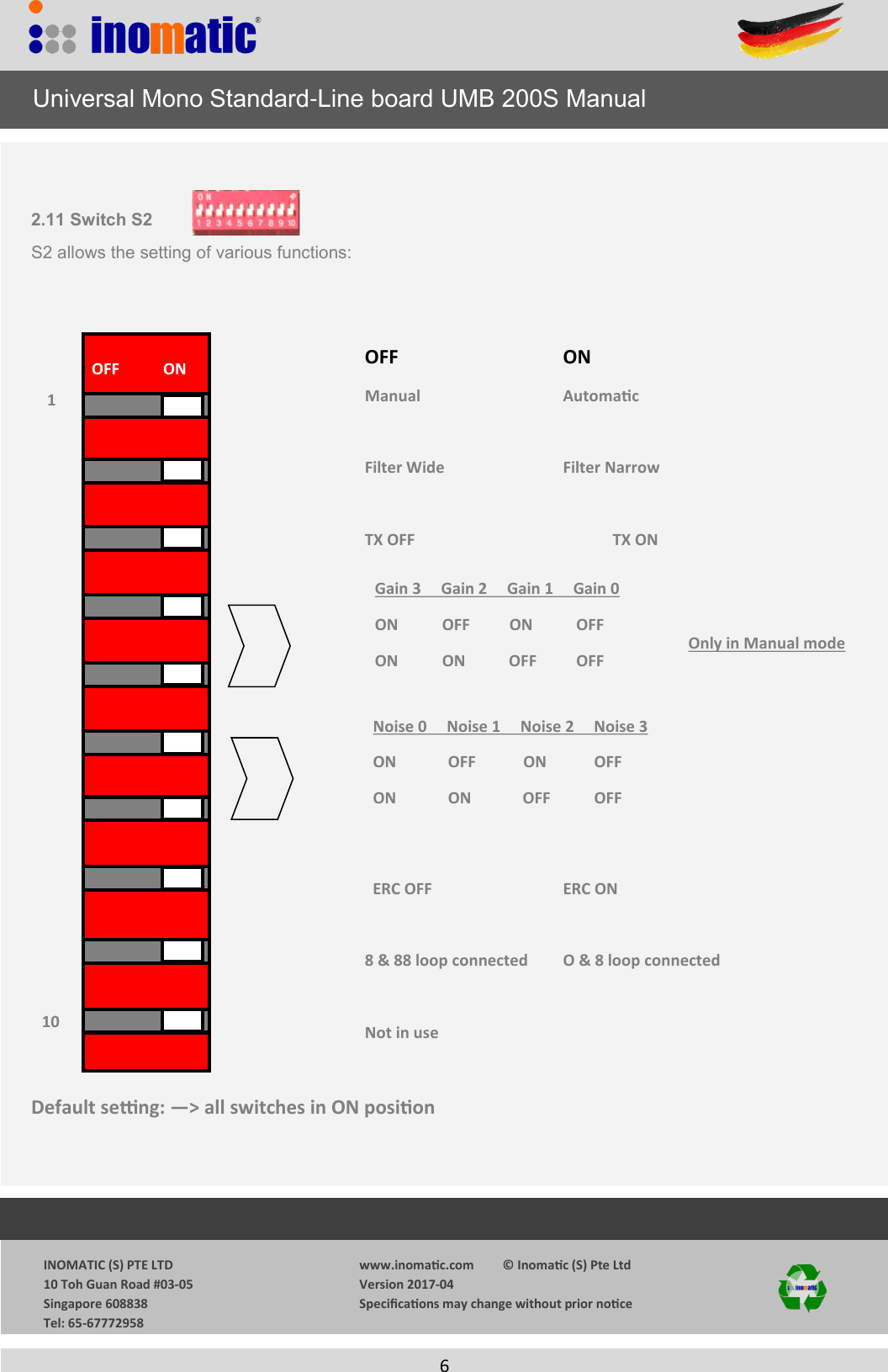                  INOMATIC (S) PTE LTD             10 Toh Guan Road #03-05             Singapore 608838             Tel: 65-67772958   www.inomac.com         &copy; Inomac (S) Pte Ltd Version 2017-04 Specicaons may change without prior noce     6   2.11 Switch S2 S2 allows the setting of various functions:      OFF        ON                     Manual       Automac            Filter Wide      Filter Narrow           TX OFF        TX ON                                       ERC OFF      ERC ON     8 &amp; 88 loop connected O &amp; 8 loop connected     Not in use    Default seng: &mdash;> all switches in ON posion      Universal Mono Standard-Line board UMB 200S Manual OFF           ON Noise 0     Noise 1     Noise 2     Noise 3 ON             OFF            ON            OFF ON             ON             OFF           OFF Gain 3     Gain 2     Gain 1     Gain 0 ON           OFF          ON           OFF ON           ON           OFF          OFF 1 10 Only in Manual mode 