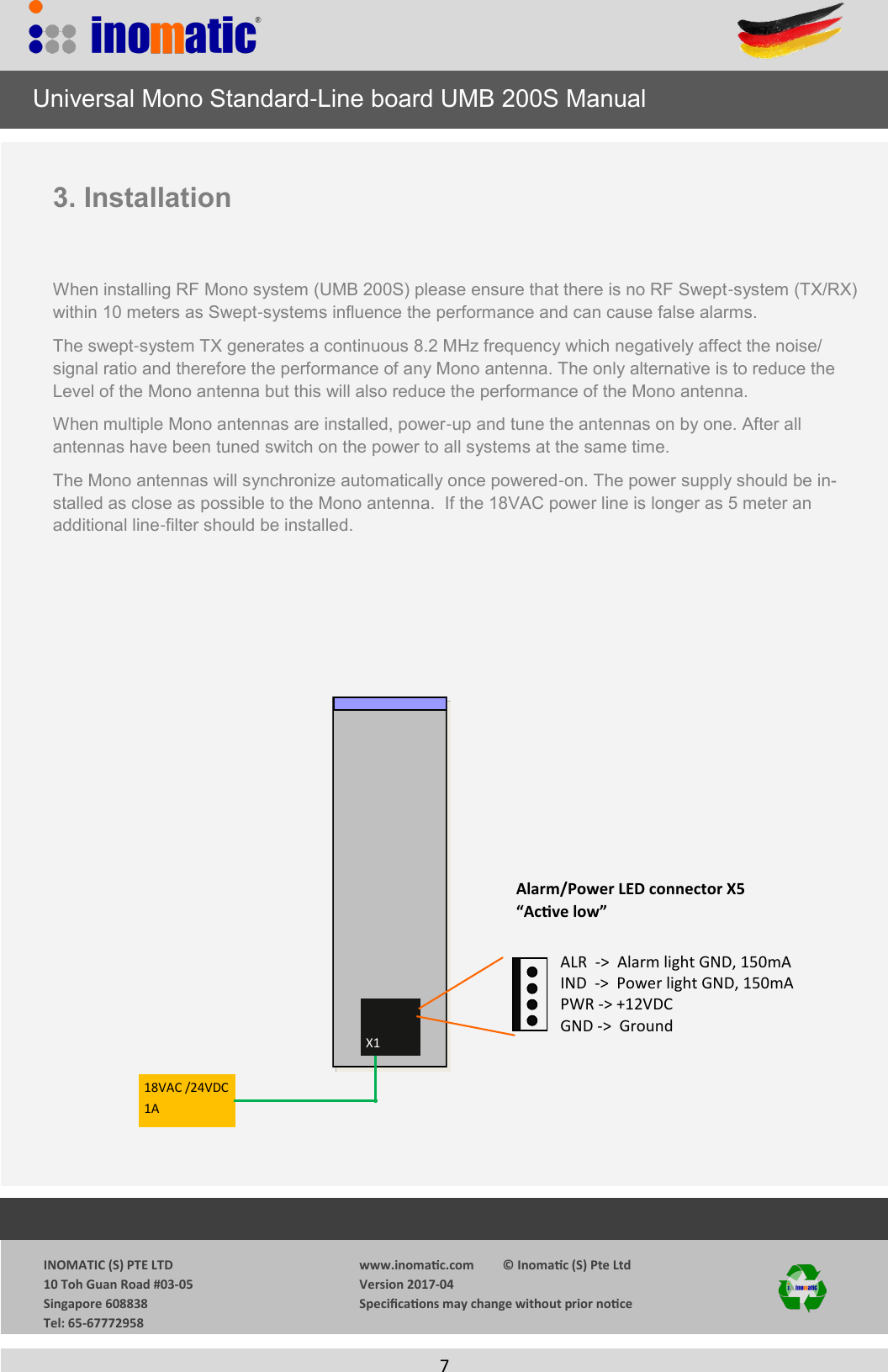                  INOMATIC (S) PTE LTD             10 Toh Guan Road #03-05             Singapore 608838             Tel: 65-67772958   www.inomac.com         &copy; Inomac (S) Pte Ltd Version 2017-04 Specicaons may change without prior noce     7   3. Installation   When installing RF Mono system (UMB 200S) please ensure that there is no RF Swept-system (TX/RX) within 10 meters as Swept-systems influence the performance and can cause false alarms.  The swept-system TX generates a continuous 8.2 MHz frequency which negatively affect the noise/signal ratio and therefore the performance of any Mono antenna. The only alternative is to reduce the Level of the Mono antenna but this will also reduce the performance of the Mono antenna. When multiple Mono antennas are installed, power-up and tune the antennas on by one. After all      antennas have been tuned switch on the power to all systems at the same time. The Mono antennas will synchronize automatically once powered-on. The power supply should be in-stalled as close as possible to the Mono antenna.  If the 18VAC power line is longer as 5 meter an   additional line-filter should be installed.    X1 18VAC /24VDC1A Alarm/Power LED connector X5 &ldquo;Acve low&rdquo; ALR  ->  Alarm light GND, 150mA IND  ->  Power light GND, 150mA PWR -> +12VDC GND ->  Ground      Universal Mono Standard-Line board UMB 200S Manual 