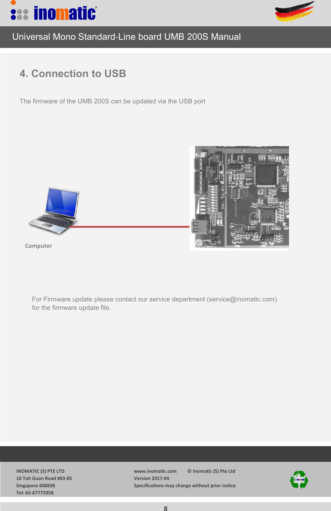                  INOMATIC (S) PTE LTD             10 Toh Guan Road #03-05             Singapore 608838             Tel: 65-67772958   www.inomac.com         &copy; Inomac (S) Pte Ltd Version 2017-04 Specicaons may change without prior noce     8   4. Connection to USB  The firmware of the UMB 200S can be updated via the USB port Computer     Universal Mono Standard-Line board UMB 200S Manual For Firmware update please contact our service department (service@inomatic.com) for the firmware update file. 